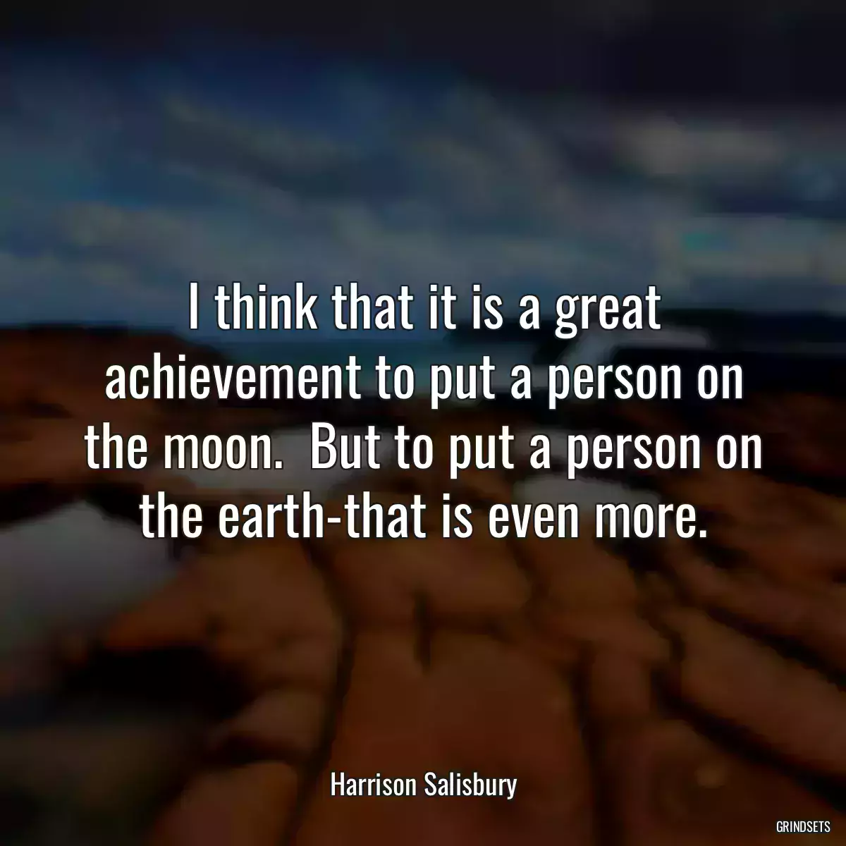 I think that it is a great achievement to put a person on the moon.  But to put a person on the earth-that is even more.