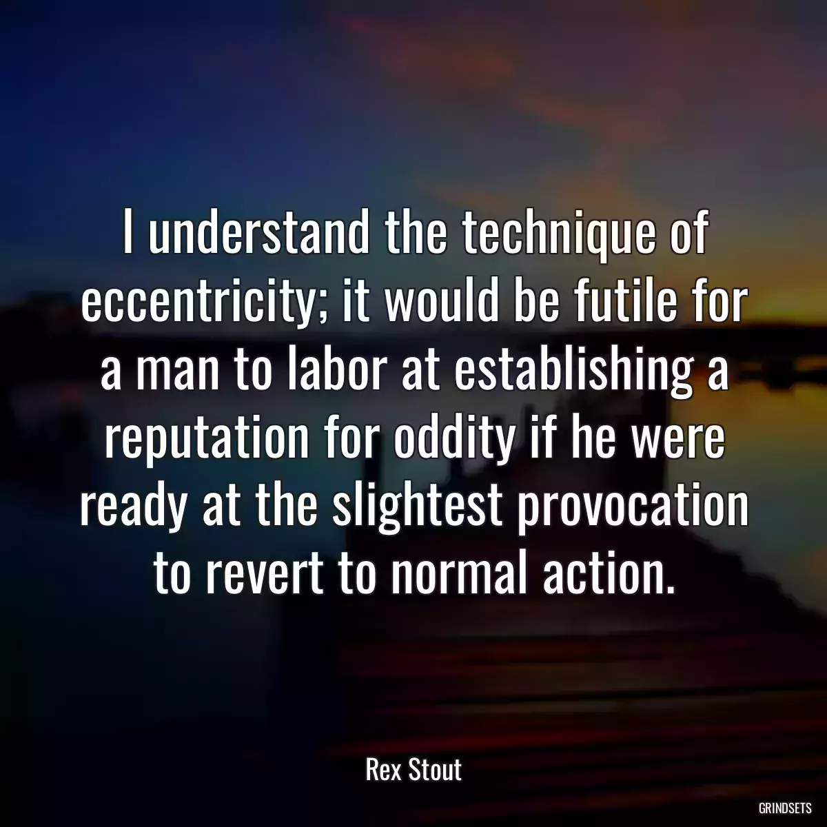 I understand the technique of eccentricity; it would be futile for a man to labor at establishing a reputation for oddity if he were ready at the slightest provocation to revert to normal action.