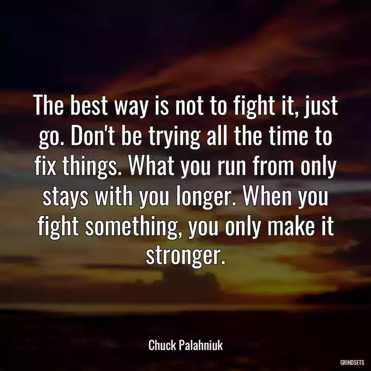 The best way is not to fight it, just go. Don\'t be trying all the time to fix things. What you run from only stays with you longer. When you fight something, you only make it stronger.