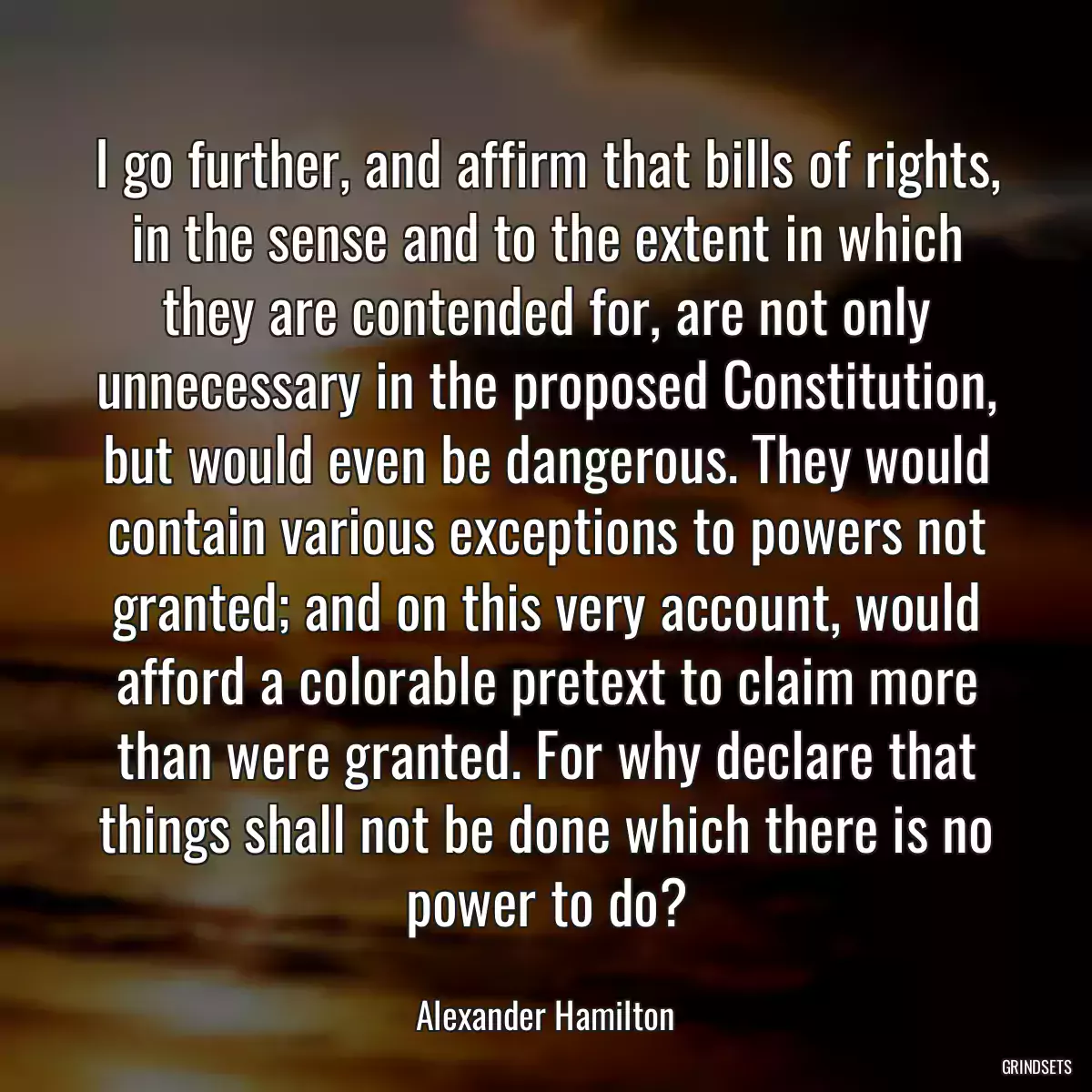 I go further, and affirm that bills of rights, in the sense and to the extent in which they are contended for, are not only unnecessary in the proposed Constitution, but would even be dangerous. They would contain various exceptions to powers not granted; and on this very account, would afford a colorable pretext to claim more than were granted. For why declare that things shall not be done which there is no power to do?