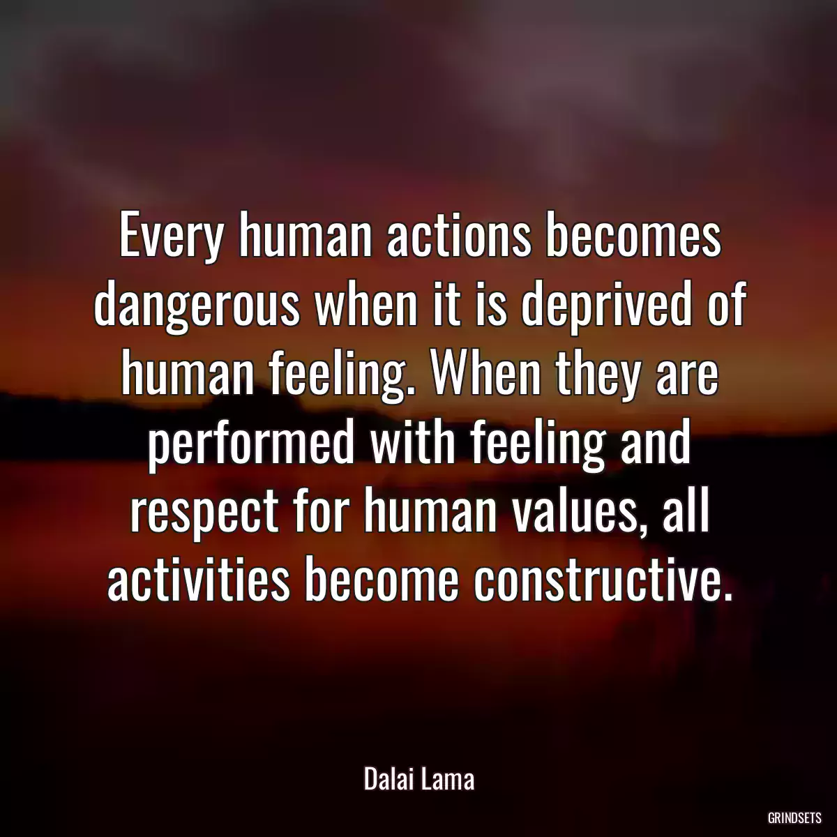 Every human actions becomes dangerous when it is deprived of human feeling. When they are performed with feeling and respect for human values, all activities become constructive.