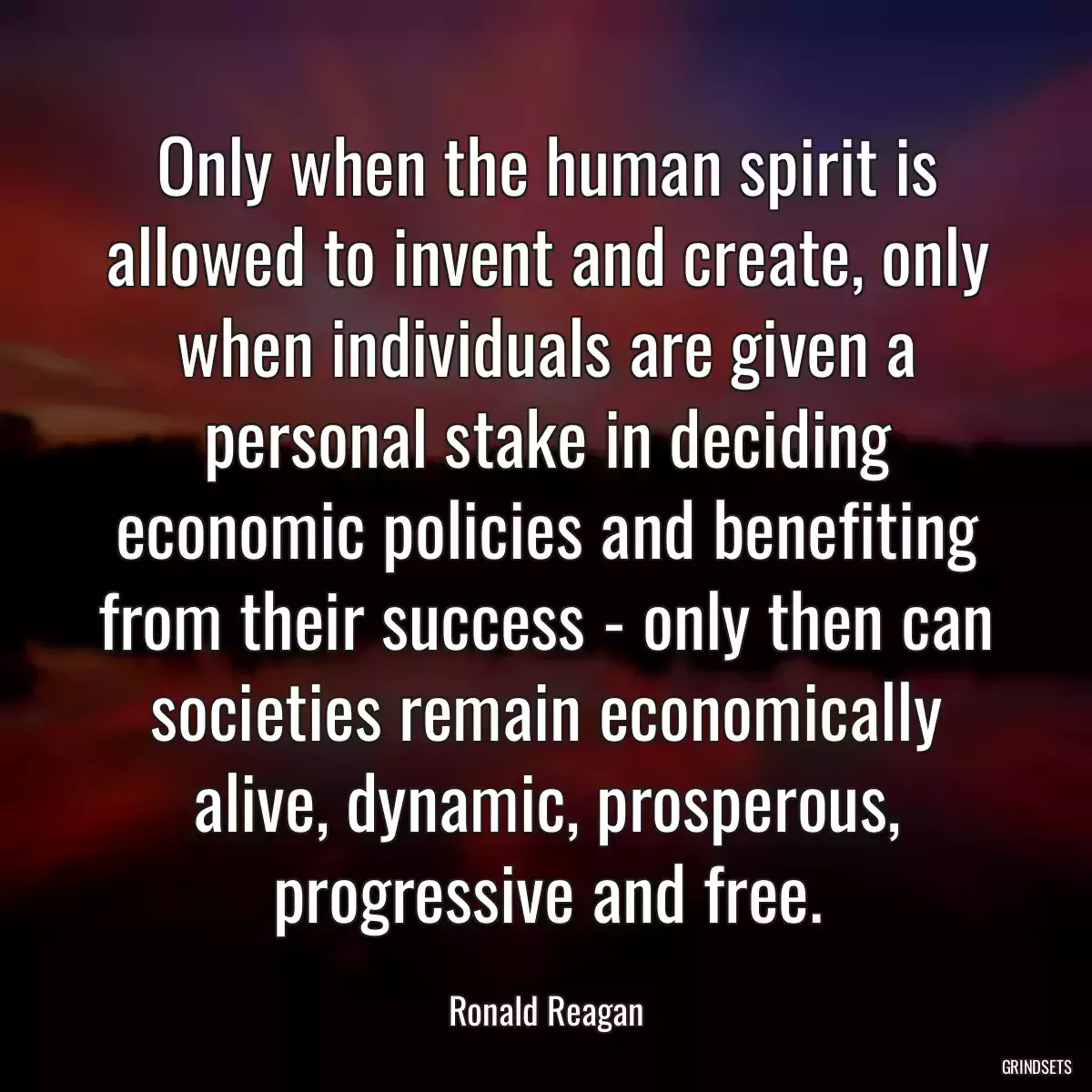 Only when the human spirit is allowed to invent and create, only when individuals are given a personal stake in deciding economic policies and benefiting from their success - only then can societies remain economically alive, dynamic, prosperous, progressive and free.