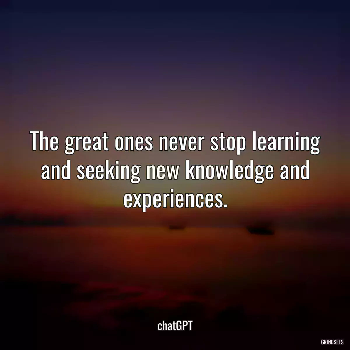 The great ones never stop learning and seeking new knowledge and experiences.