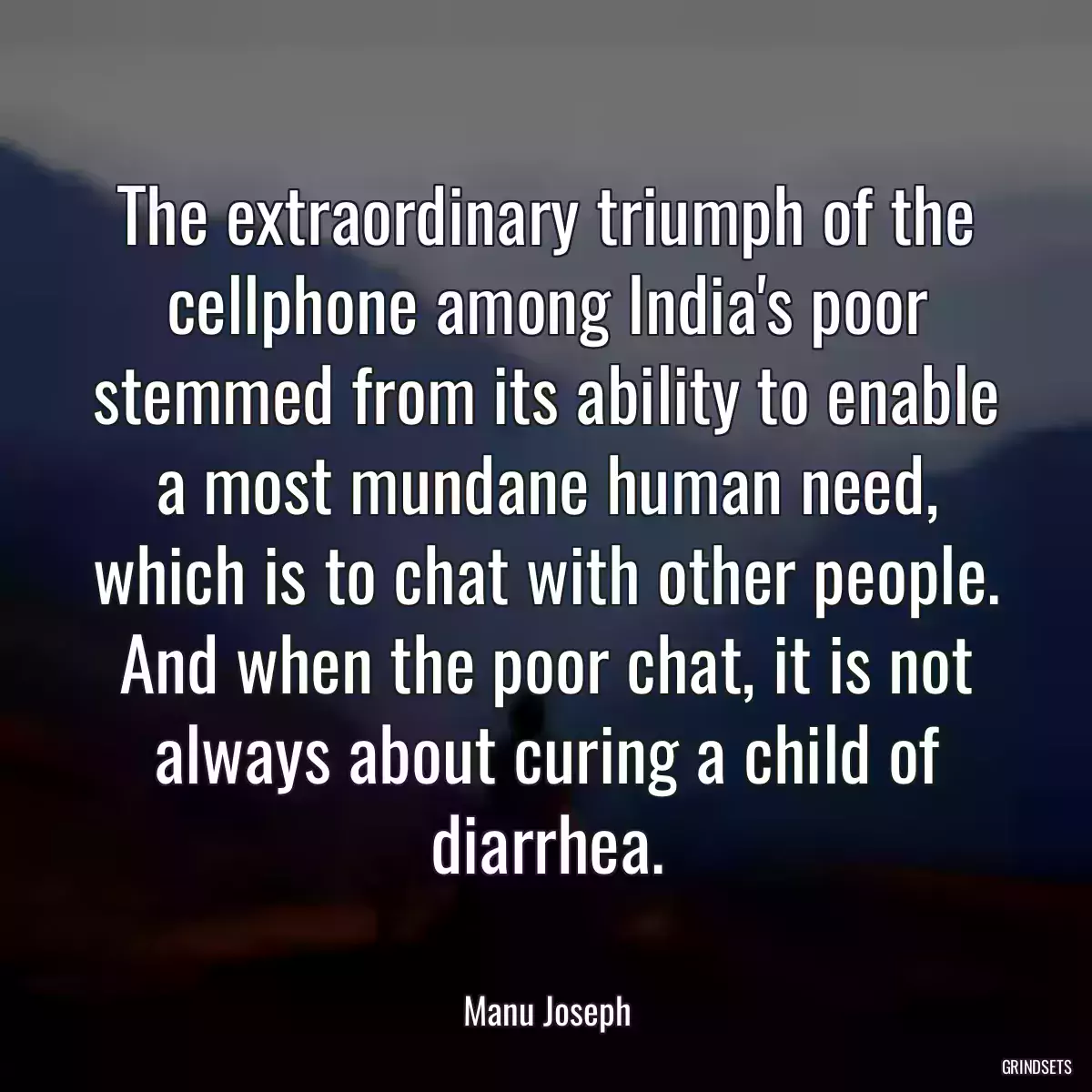 The extraordinary triumph of the cellphone among India\'s poor stemmed from its ability to enable a most mundane human need, which is to chat with other people. And when the poor chat, it is not always about curing a child of diarrhea.