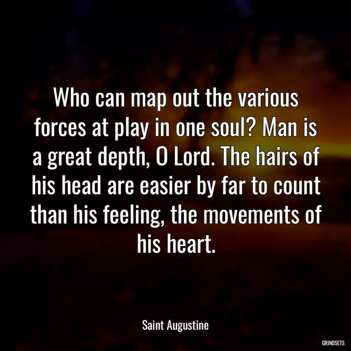 Who can map out the various forces at play in one soul? Man is a great depth, O Lord. The hairs of his head are easier by far to count than his feeling, the movements of his heart.