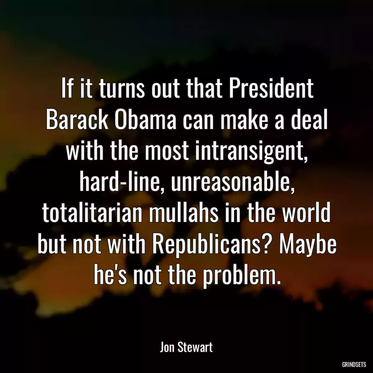 If it turns out that President Barack Obama can make a deal with the most intransigent, hard-line, unreasonable, totalitarian mullahs in the world but not with Republicans? Maybe he\'s not the problem.