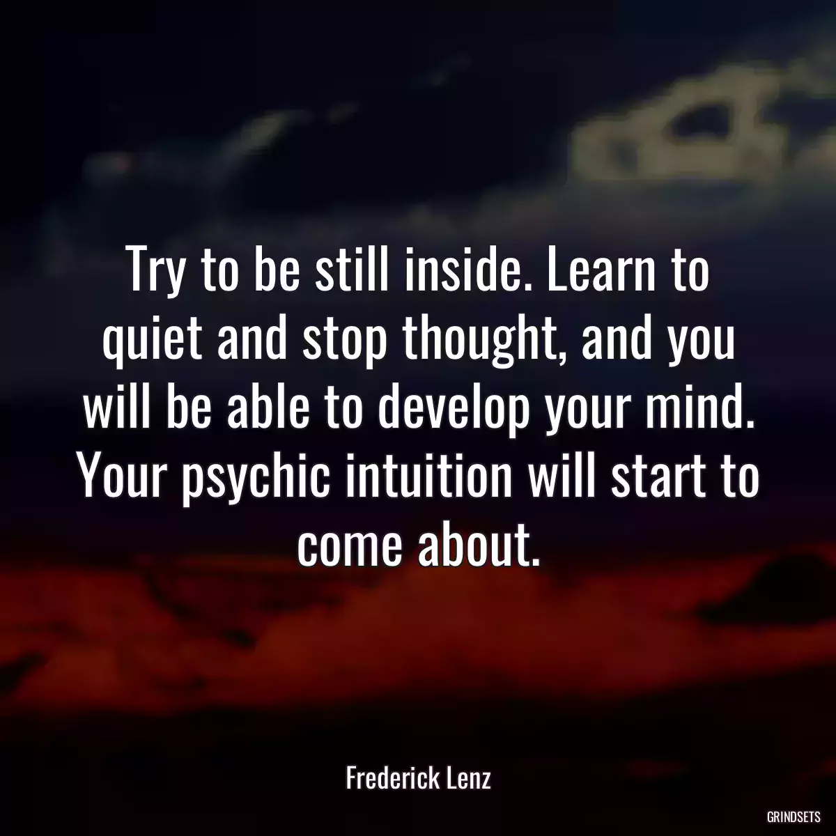 Try to be still inside. Learn to quiet and stop thought, and you will be able to develop your mind. Your psychic intuition will start to come about.