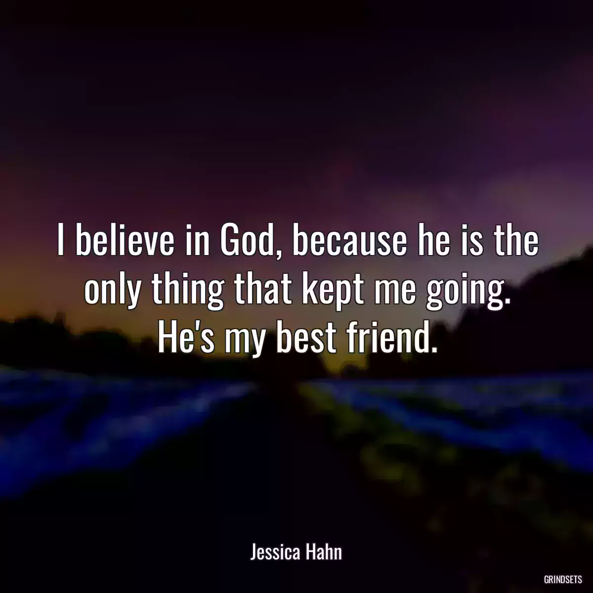 I believe in God, because he is the only thing that kept me going. He\'s my best friend.