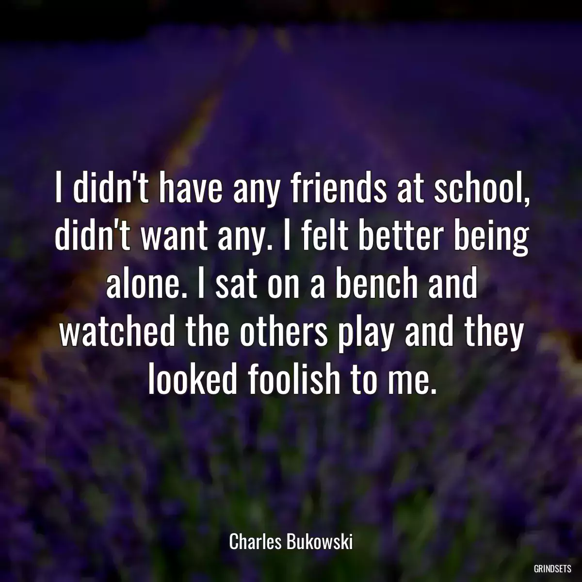 I didn\'t have any friends at school, didn\'t want any. I felt better being alone. I sat on a bench and watched the others play and they looked foolish to me.