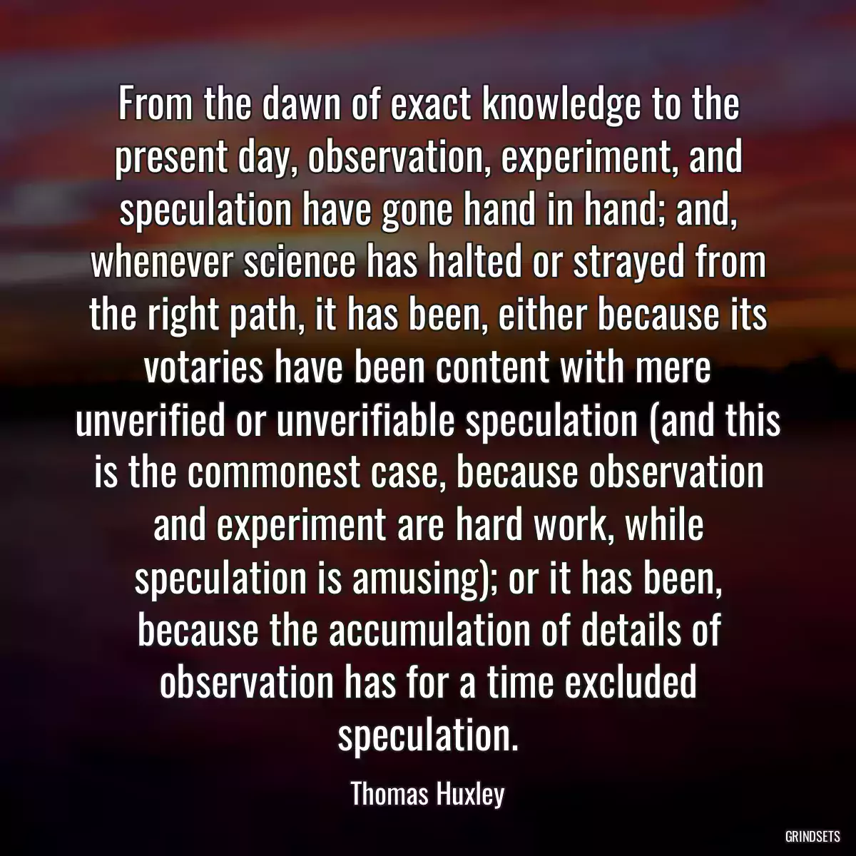 From the dawn of exact knowledge to the present day, observation, experiment, and speculation have gone hand in hand; and, whenever science has halted or strayed from the right path, it has been, either because its votaries have been content with mere unverified or unverifiable speculation (and this is the commonest case, because observation and experiment are hard work, while speculation is amusing); or it has been, because the accumulation of details of observation has for a time excluded speculation.