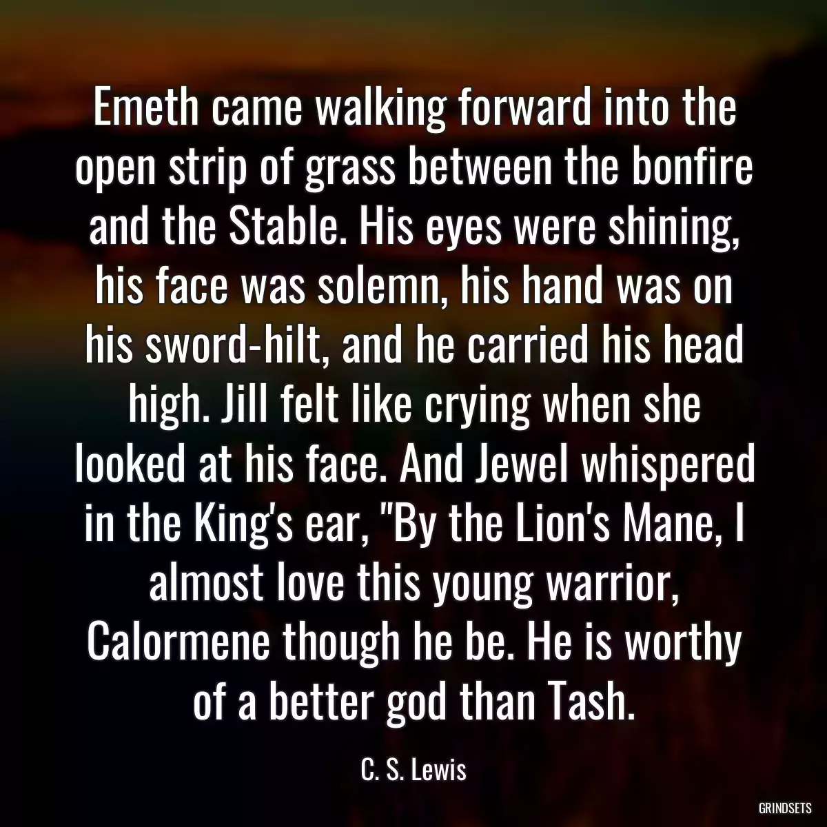 Emeth came walking forward into the open strip of grass between the bonfire and the Stable. His eyes were shining, his face was solemn, his hand was on his sword-hilt, and he carried his head high. Jill felt like crying when she looked at his face. And Jewel whispered in the King\'s ear, \