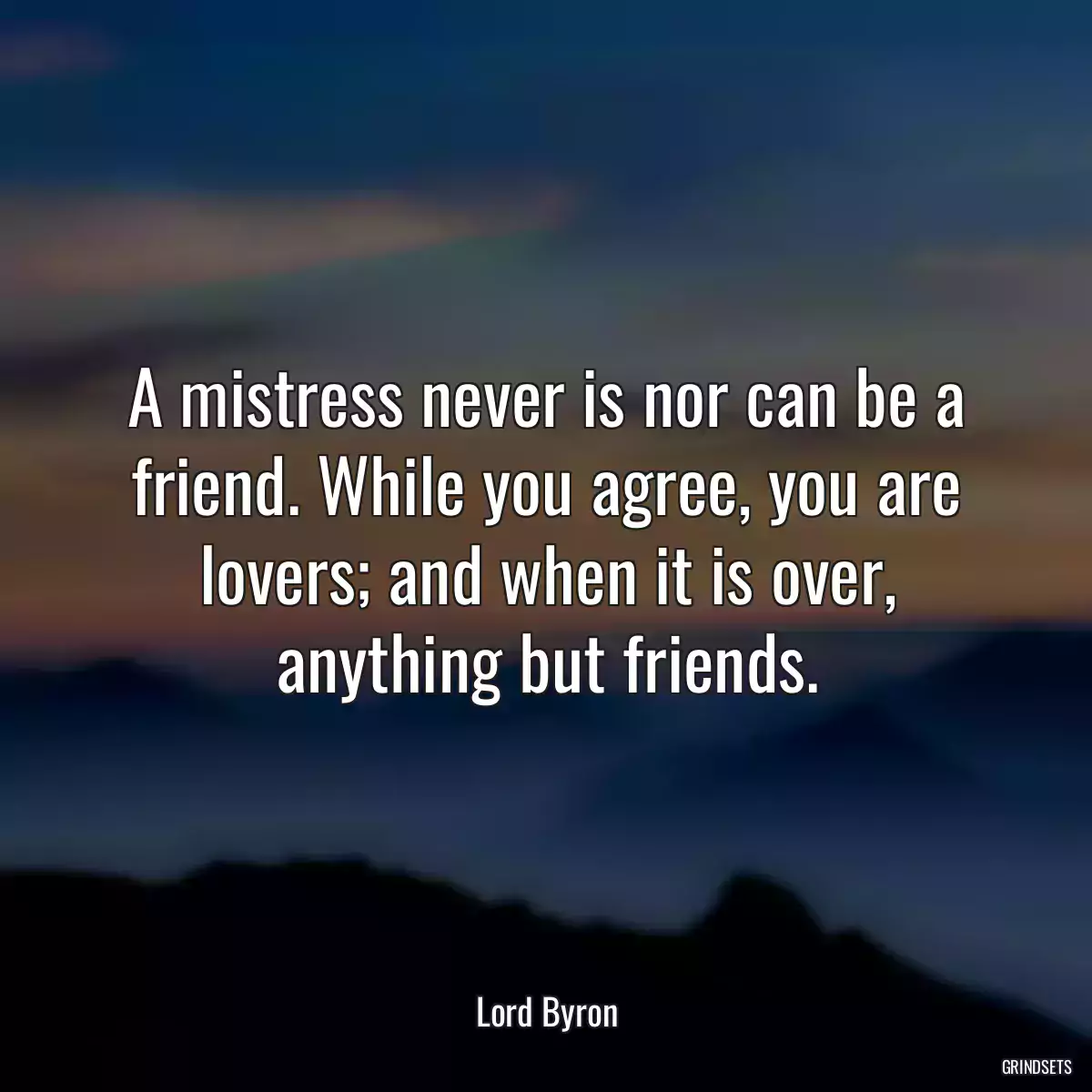 A mistress never is nor can be a friend. While you agree, you are lovers; and when it is over, anything but friends.