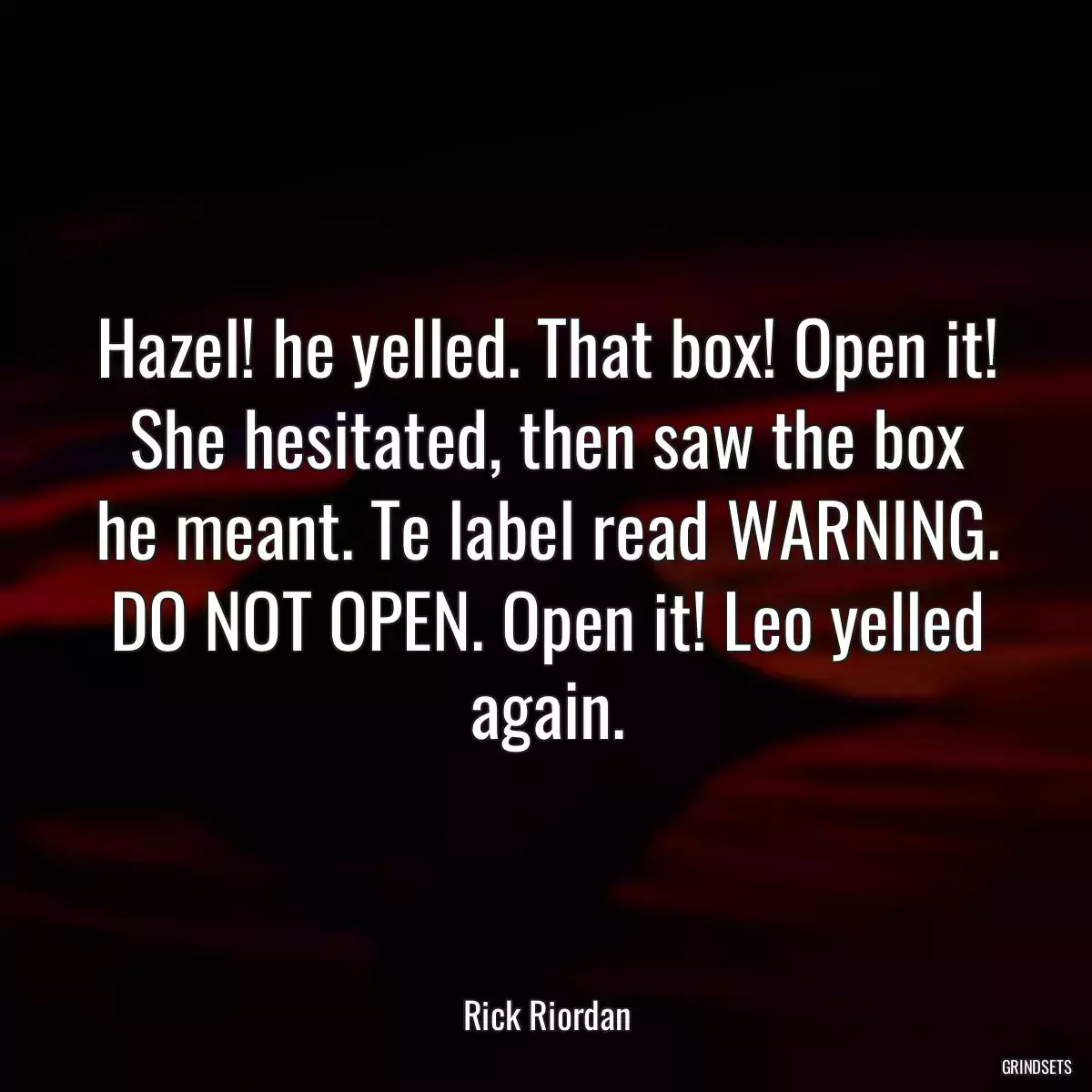 Hazel! he yelled. That box! Open it! She hesitated, then saw the box he meant. Te label read WARNING. DO NOT OPEN. Open it! Leo yelled again.