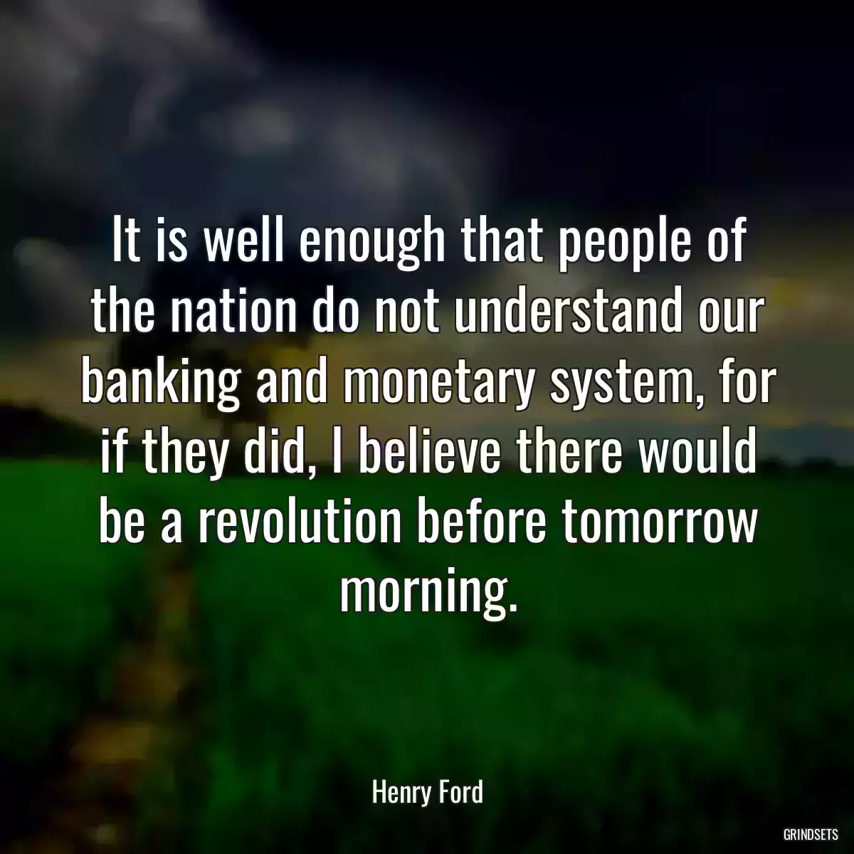 It is well enough that people of the nation do not understand our banking and monetary system, for if they did, I believe there would be a revolution before tomorrow morning.