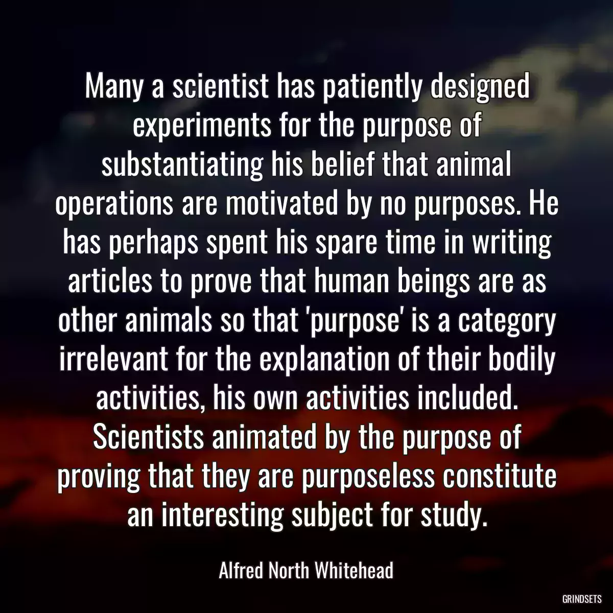 Many a scientist has patiently designed experiments for the purpose of substantiating his belief that animal operations are motivated by no purposes. He has perhaps spent his spare time in writing articles to prove that human beings are as other animals so that \'purpose\' is a category irrelevant for the explanation of their bodily activities, his own activities included. Scientists animated by the purpose of proving that they are purposeless constitute an interesting subject for study.