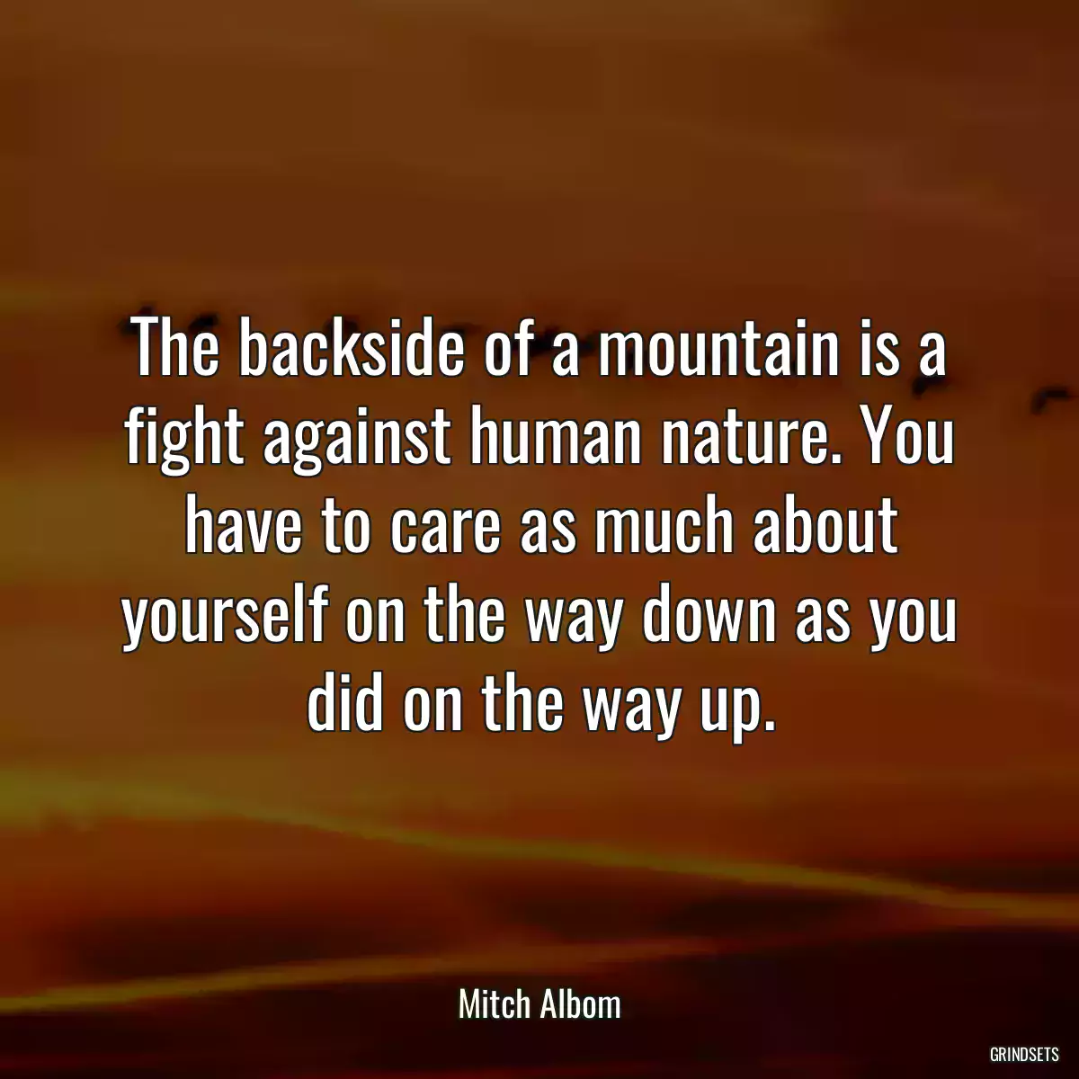 The backside of a mountain is a fight against human nature. You have to care as much about yourself on the way down as you did on the way up.