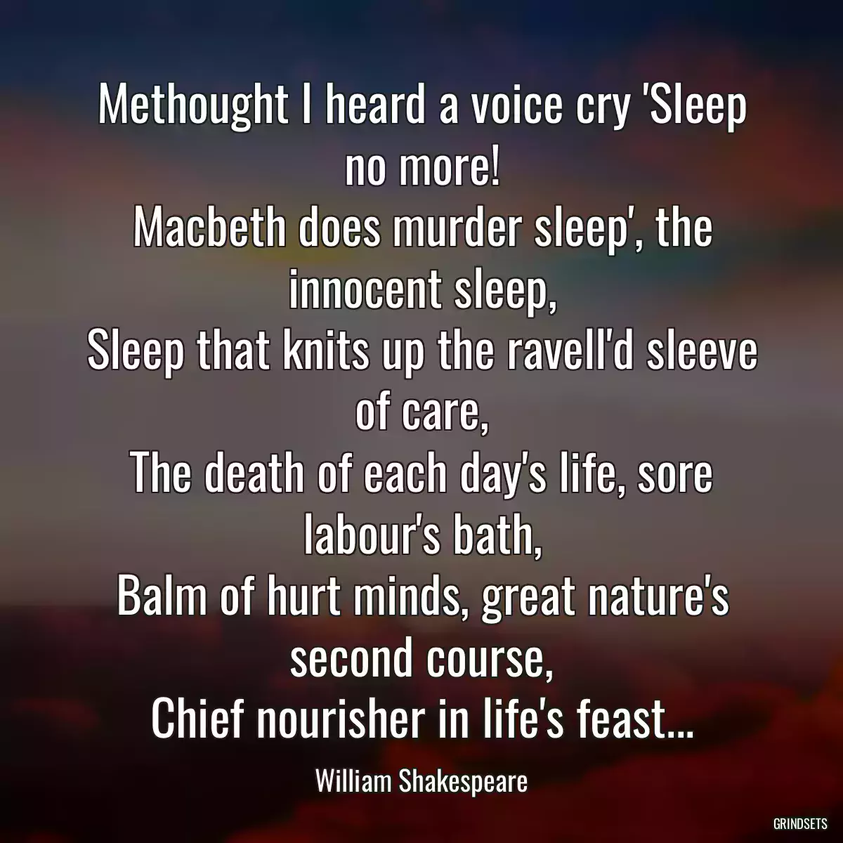 Methought I heard a voice cry \'Sleep no more!
Macbeth does murder sleep\', the innocent sleep,
Sleep that knits up the ravell\'d sleeve of care,
The death of each day\'s life, sore labour\'s bath,
Balm of hurt minds, great nature\'s second course,
Chief nourisher in life\'s feast...