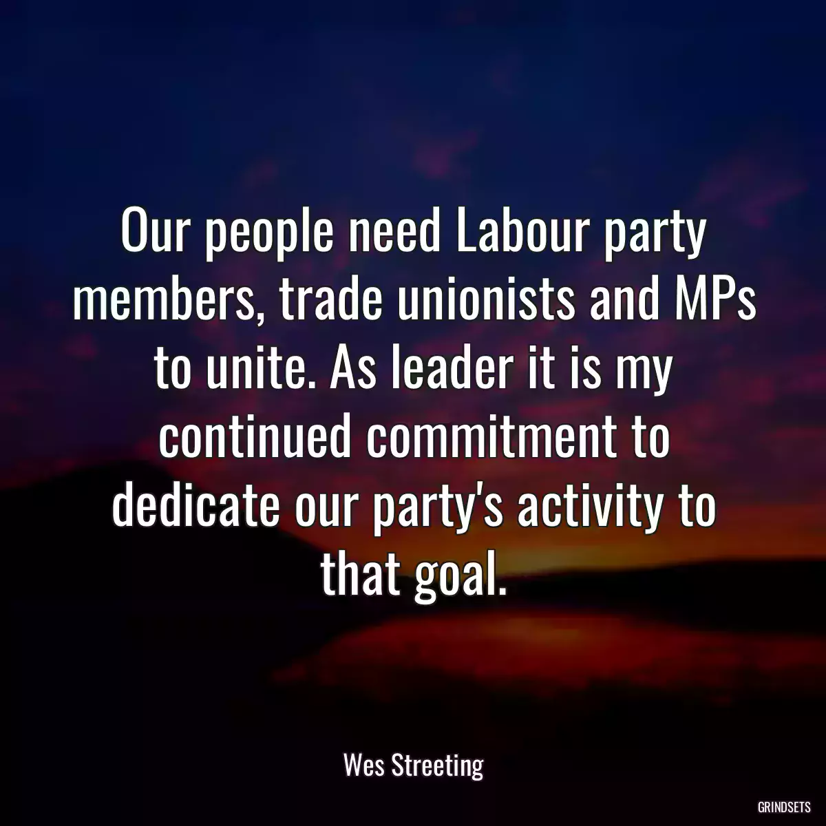 Our people need Labour party members, trade unionists and MPs to unite. As leader it is my continued commitment to dedicate our party\'s activity to that goal.