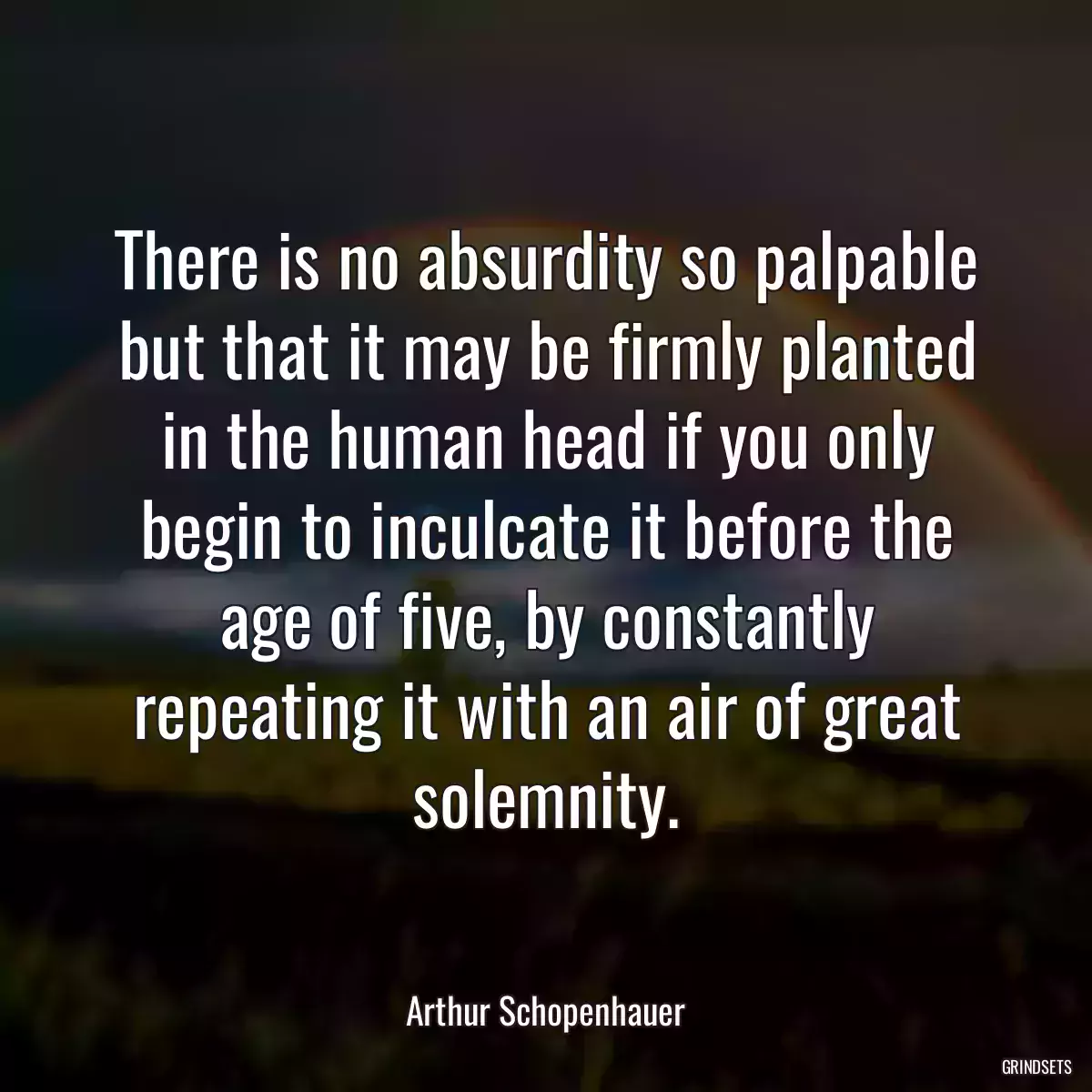 There is no absurdity so palpable but that it may be firmly planted in the human head if you only begin to inculcate it before the age of five, by constantly repeating it with an air of great solemnity.