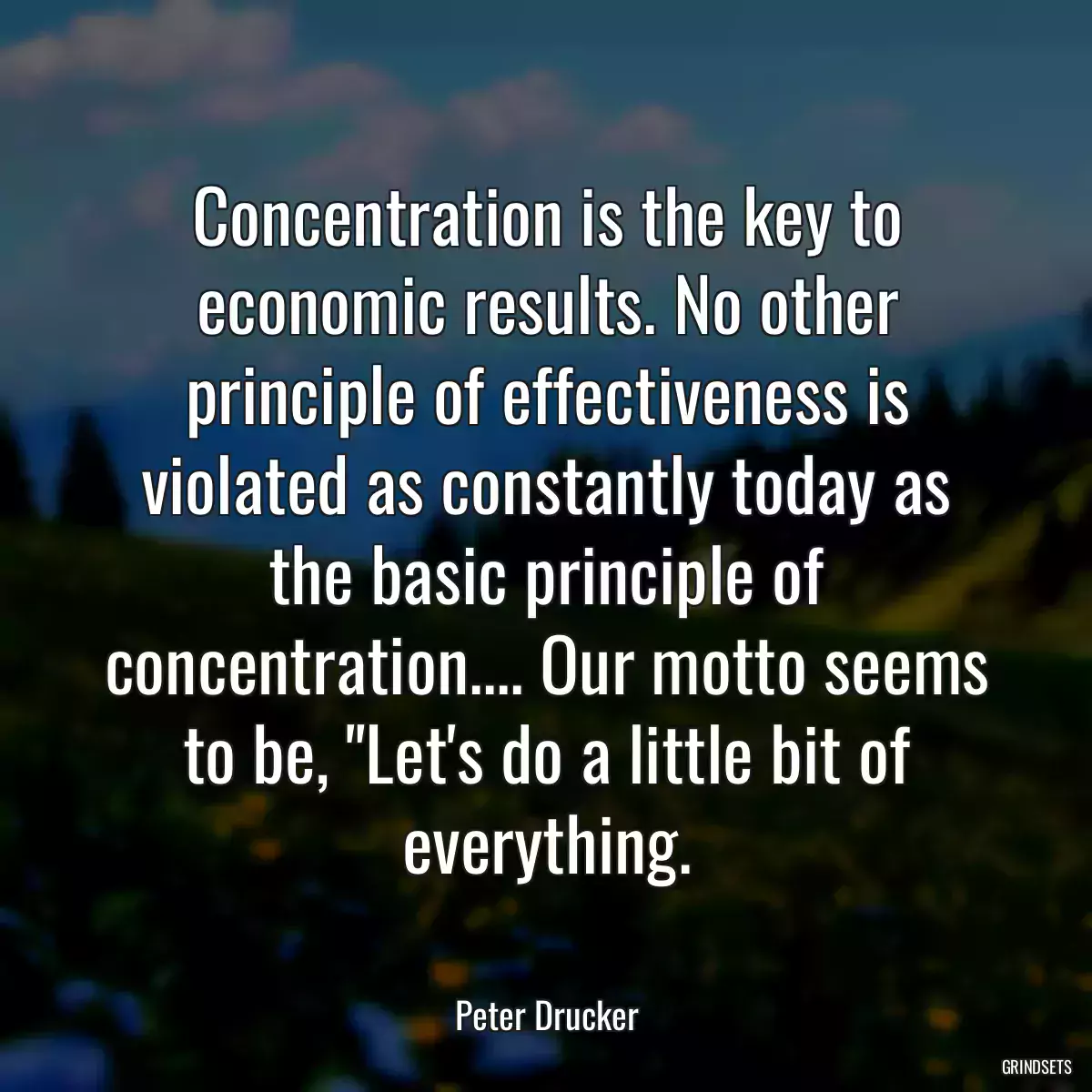 Concentration is the key to economic results. No other principle of effectiveness is violated as constantly today as the basic principle of concentration.... Our motto seems to be, \