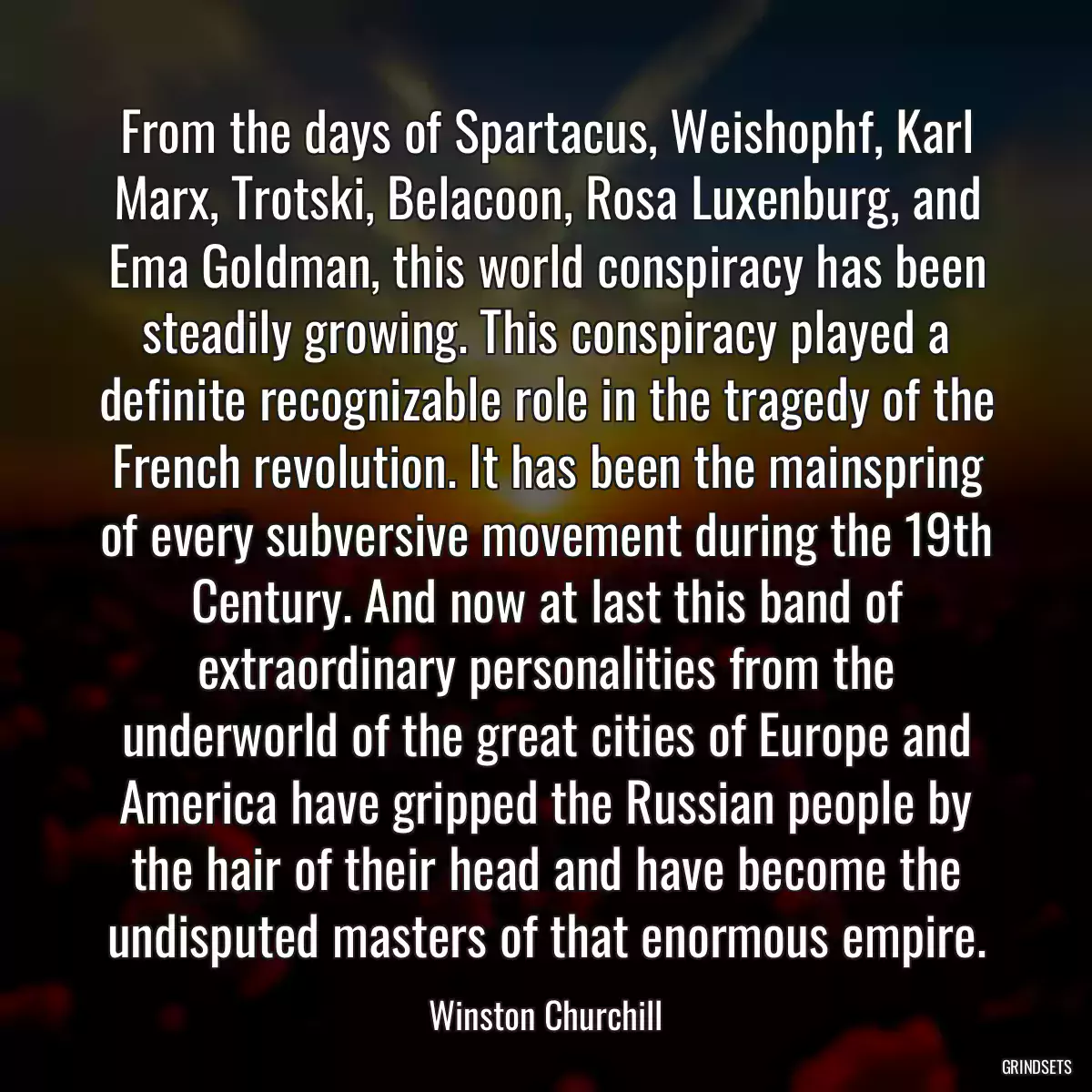 From the days of Spartacus, Weishophf, Karl Marx, Trotski, Belacoon, Rosa Luxenburg, and Ema Goldman, this world conspiracy has been steadily growing. This conspiracy played a definite recognizable role in the tragedy of the French revolution. It has been the mainspring of every subversive movement during the 19th Century. And now at last this band of extraordinary personalities from the underworld of the great cities of Europe and America have gripped the Russian people by the hair of their head and have become the undisputed masters of that enormous empire.