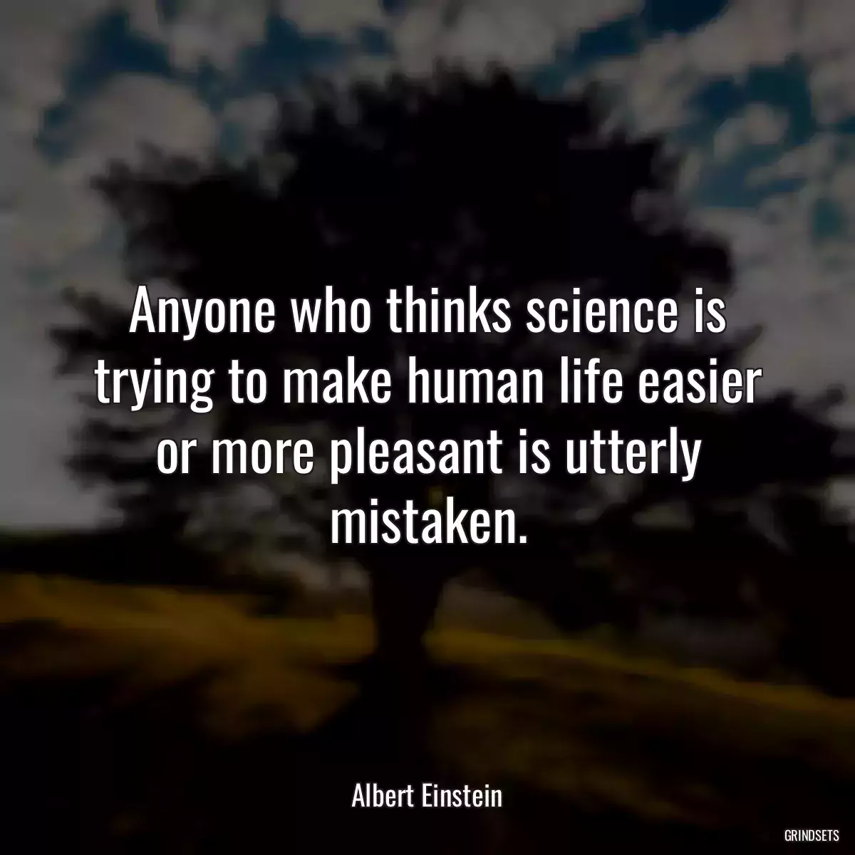 Anyone who thinks science is trying to make human life easier or more pleasant is utterly mistaken.