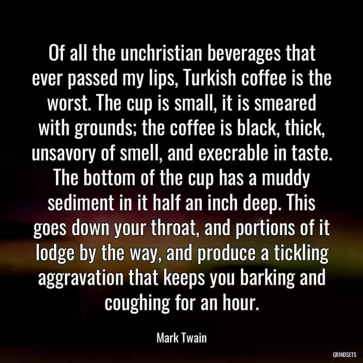 Of all the unchristian beverages that ever passed my lips, Turkish coffee is the worst. The cup is small, it is smeared with grounds; the coffee is black, thick, unsavory of smell, and execrable in taste. The bottom of the cup has a muddy sediment in it half an inch deep. This goes down your throat, and portions of it lodge by the way, and produce a tickling aggravation that keeps you barking and coughing for an hour.