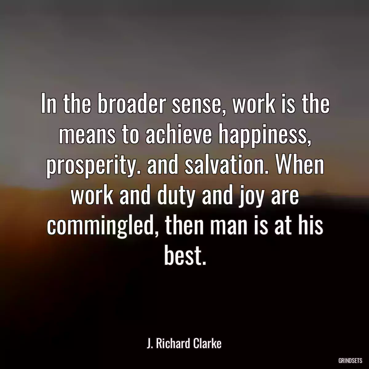 In the broader sense, work is the means to achieve happiness, prosperity. and salvation. When work and duty and joy are commingled, then man is at his best.