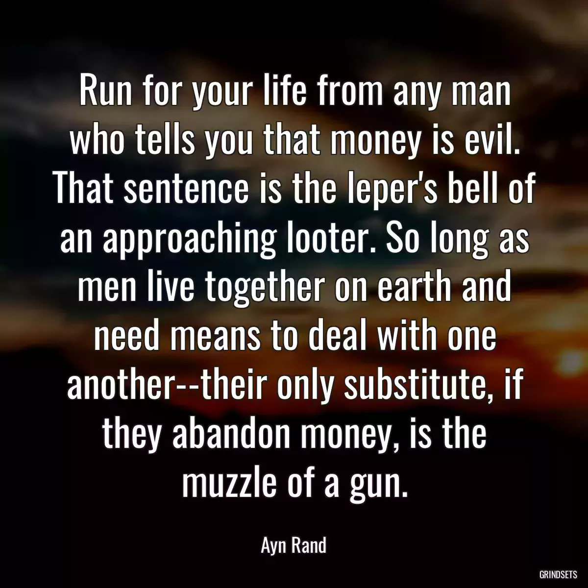 Run for your life from any man who tells you that money is evil. That sentence is the leper\'s bell of an approaching looter. So long as men live together on earth and need means to deal with one another--their only substitute, if they abandon money, is the muzzle of a gun.