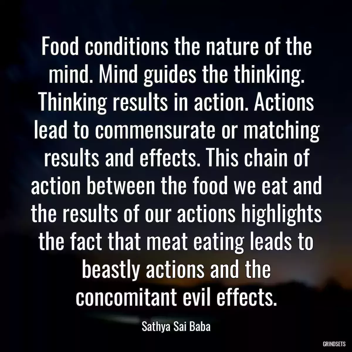 Food conditions the nature of the mind. Mind guides the thinking. Thinking results in action. Actions lead to commensurate or matching results and effects. This chain of action between the food we eat and the results of our actions highlights the fact that meat eating leads to beastly actions and the concomitant evil effects.