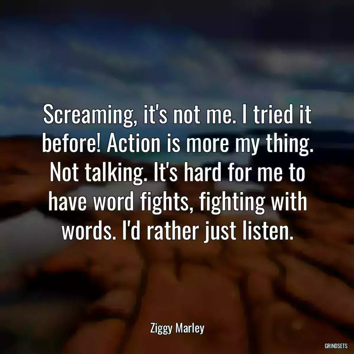 Screaming, it\'s not me. I tried it before! Action is more my thing. Not talking. It\'s hard for me to have word fights, fighting with words. I\'d rather just listen.