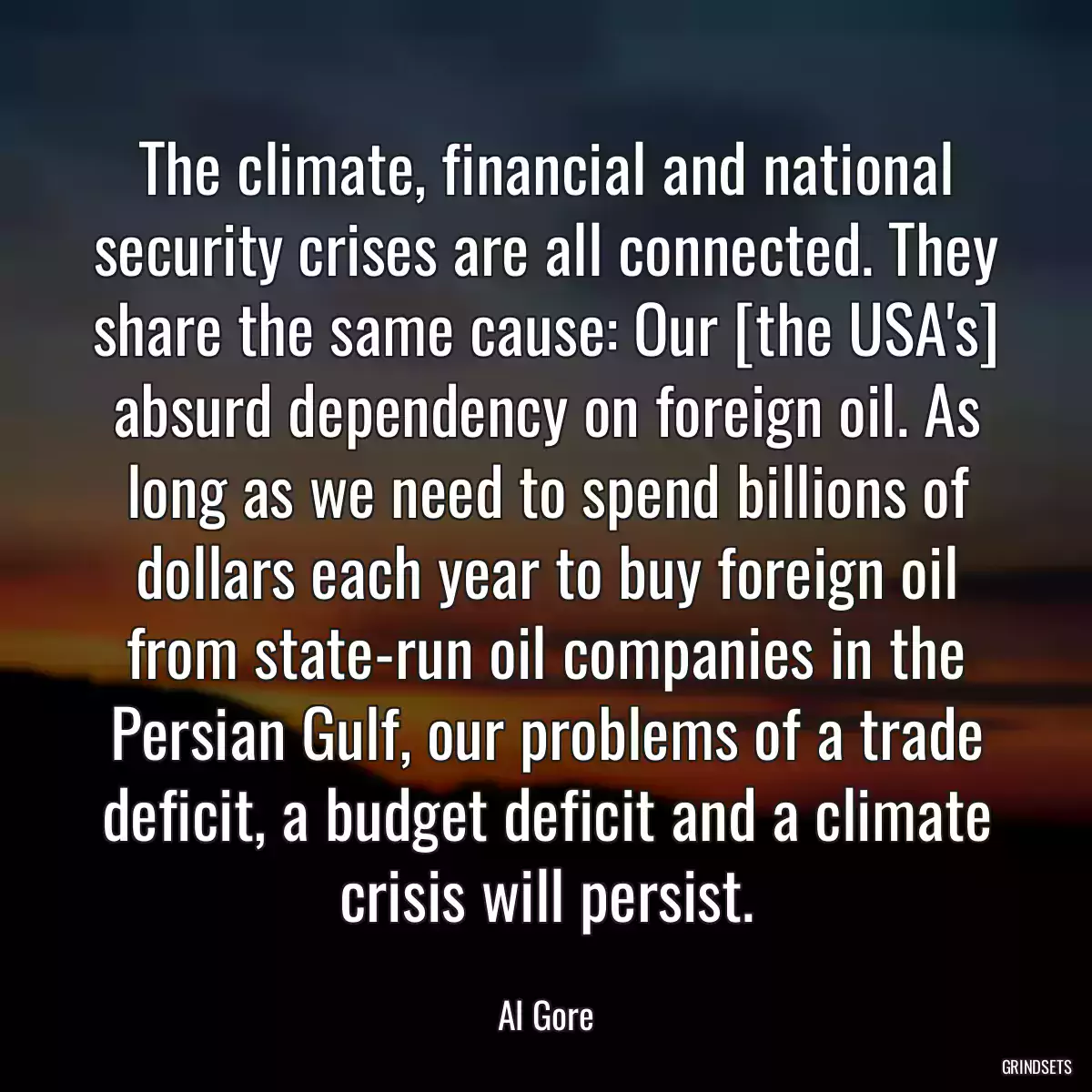 The climate, financial and national security crises are all connected. They share the same cause: Our [the USA\'s] absurd dependency on foreign oil. As long as we need to spend billions of dollars each year to buy foreign oil from state-run oil companies in the Persian Gulf, our problems of a trade deficit, a budget deficit and a climate crisis will persist.