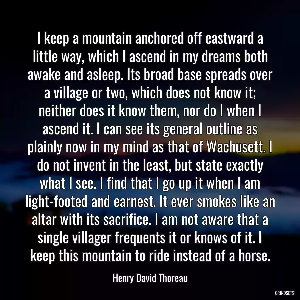 I keep a mountain anchored off eastward a little way, which I ascend in my dreams both awake and asleep. Its broad base spreads over a village or two, which does not know it; neither does it know them, nor do I when I ascend it. I can see its general outline as plainly now in my mind as that of Wachusett. I do not invent in the least, but state exactly what I see. I find that I go up it when I am light-footed and earnest. It ever smokes like an altar with its sacrifice. I am not aware that a single villager frequents it or knows of it. I keep this mountain to ride instead of a horse.