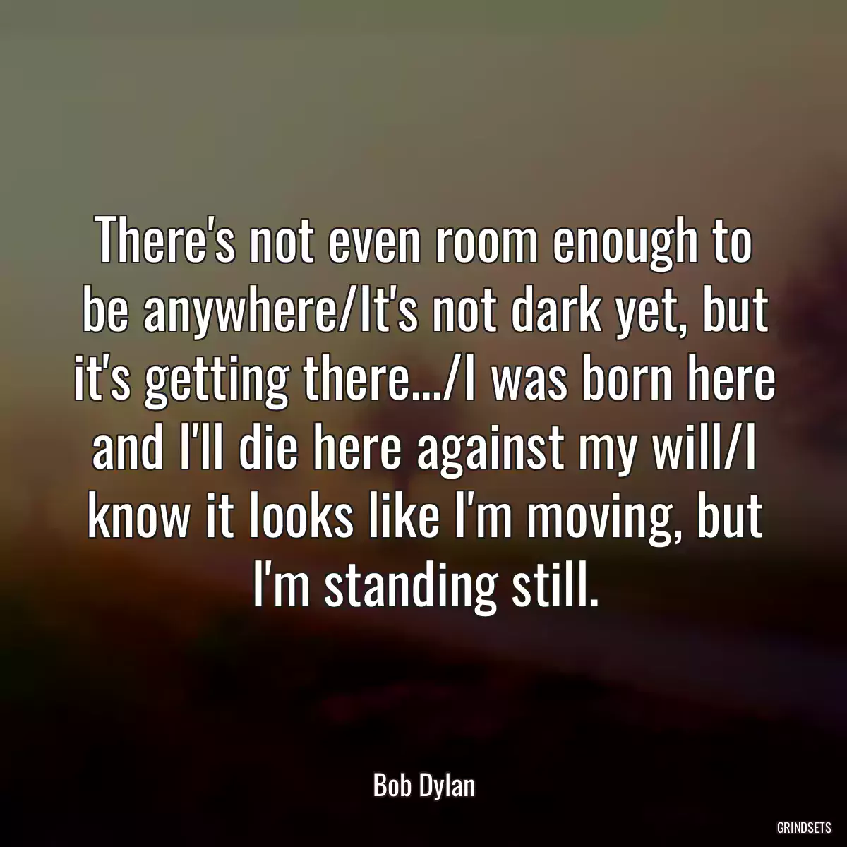 There\'s not even room enough to be anywhere/It\'s not dark yet, but it\'s getting there.../I was born here and I\'ll die here against my will/I know it looks like I\'m moving, but I\'m standing still.