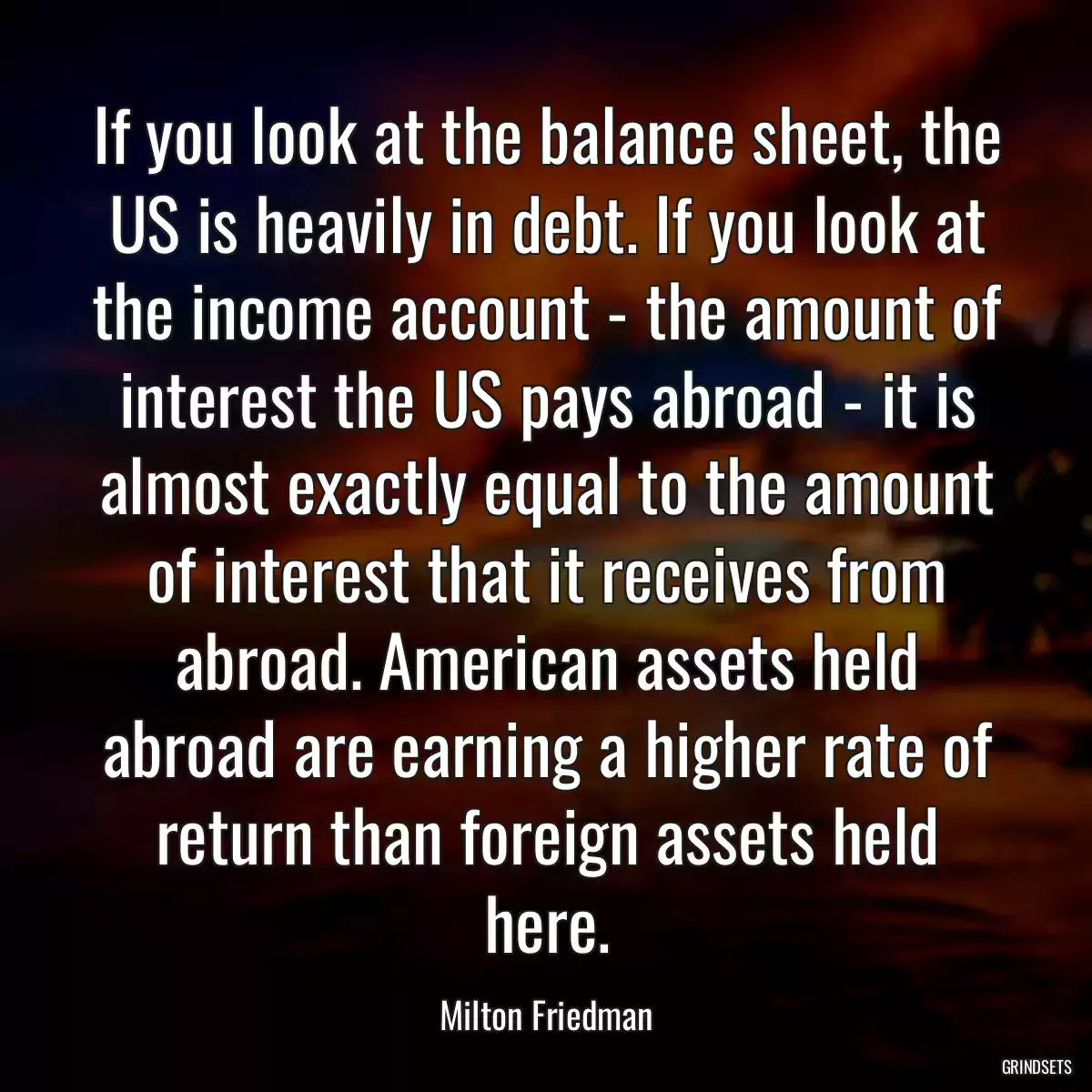 If you look at the balance sheet, the US is heavily in debt. If you look at the income account - the amount of interest the US pays abroad - it is almost exactly equal to the amount of interest that it receives from abroad. American assets held abroad are earning a higher rate of return than foreign assets held here.