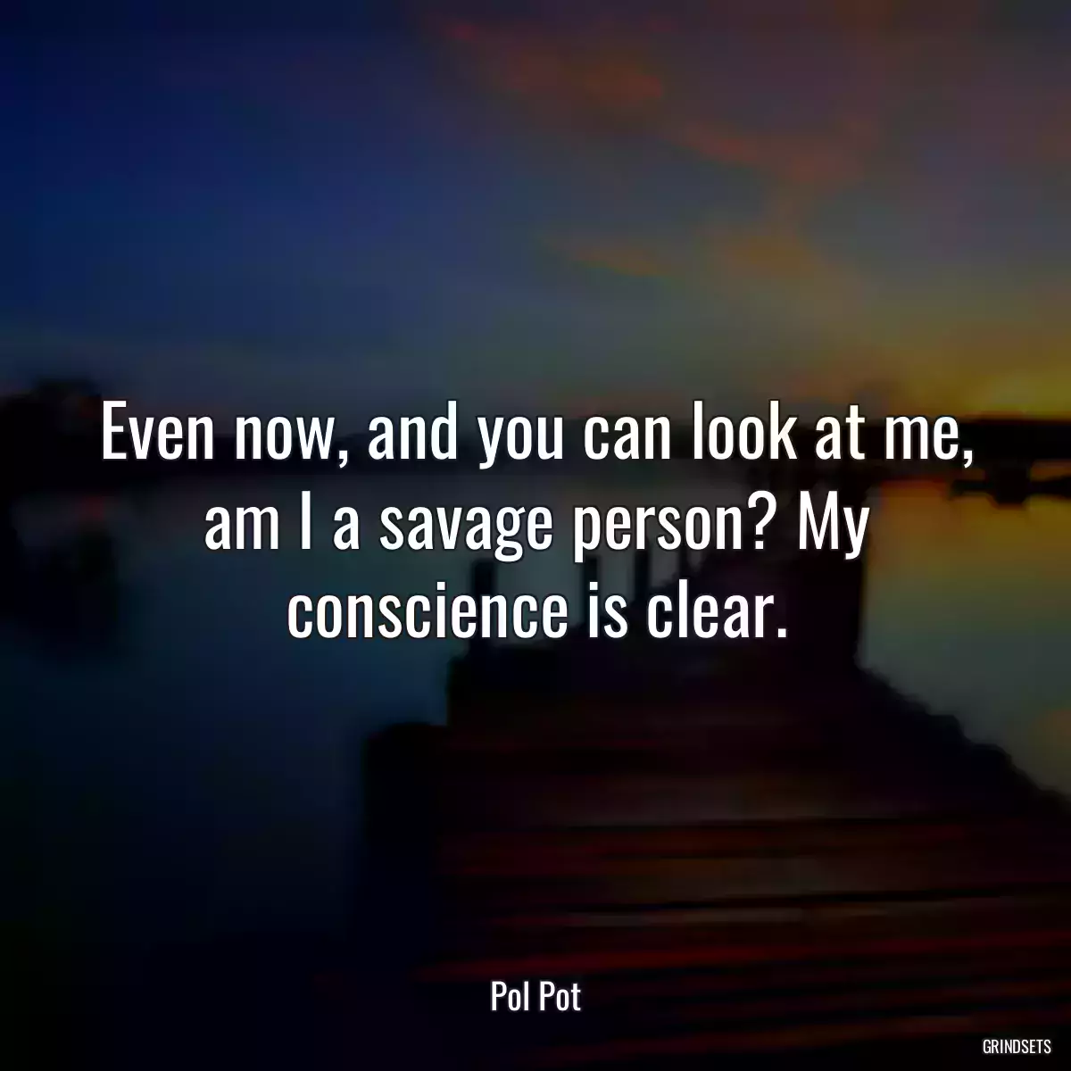 Even now, and you can look at me, am I a savage person? My conscience is clear.