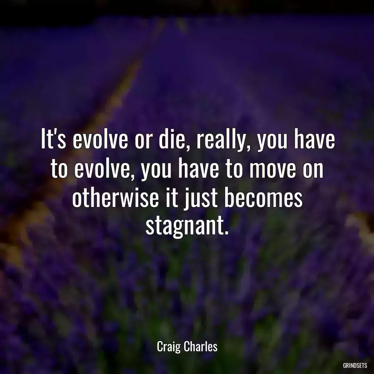 It\'s evolve or die, really, you have to evolve, you have to move on otherwise it just becomes stagnant.