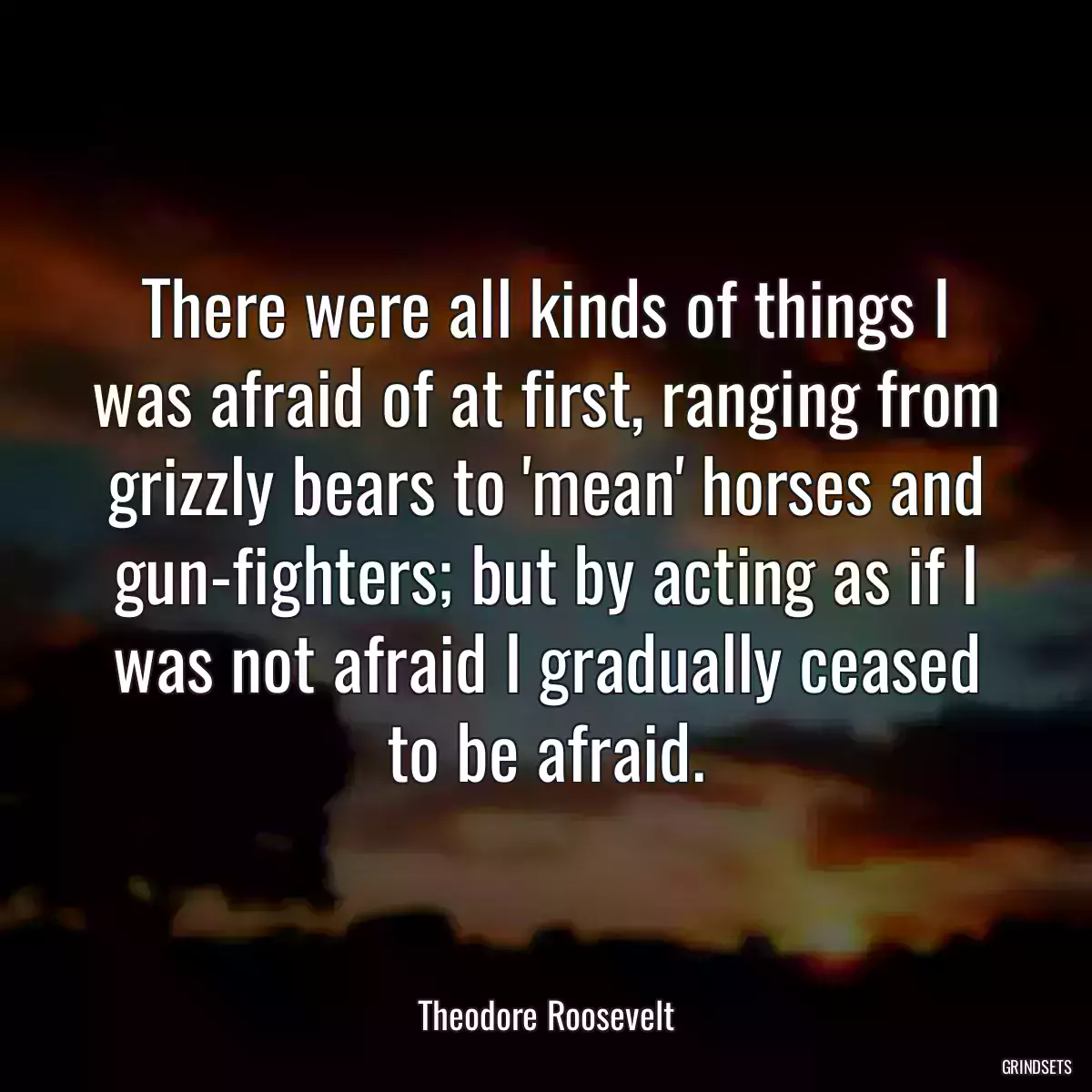 There were all kinds of things I was afraid of at first, ranging from grizzly bears to \'mean\' horses and gun-fighters; but by acting as if I was not afraid I gradually ceased to be afraid.