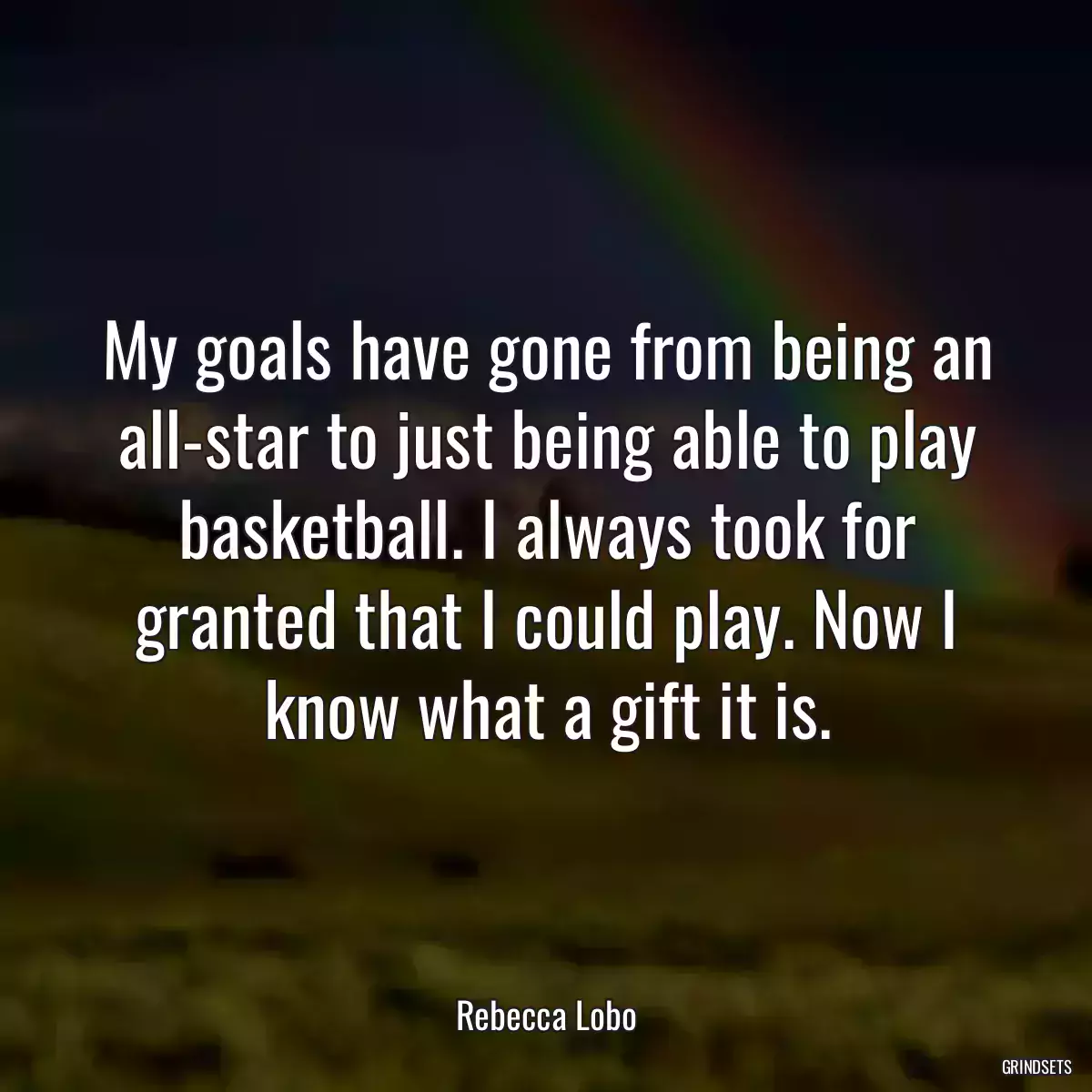 My goals have gone from being an all-star to just being able to play basketball. I always took for granted that I could play. Now I know what a gift it is.