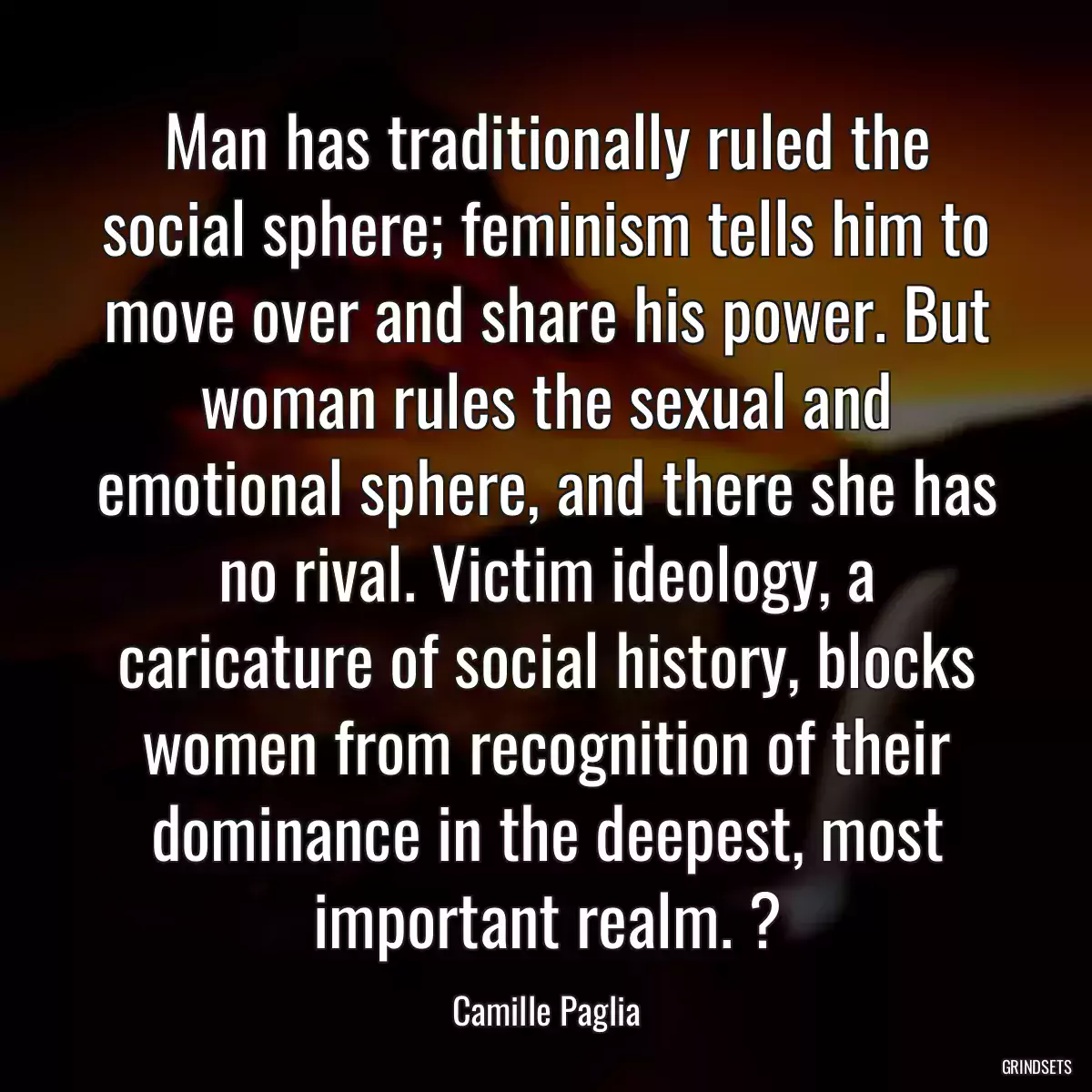 Man has traditionally ruled the social sphere; feminism tells him to move over and share his power. But woman rules the sexual and emotional sphere, and there she has no rival. Victim ideology, a caricature of social history, blocks women from recognition of their dominance in the deepest, most important realm. ?