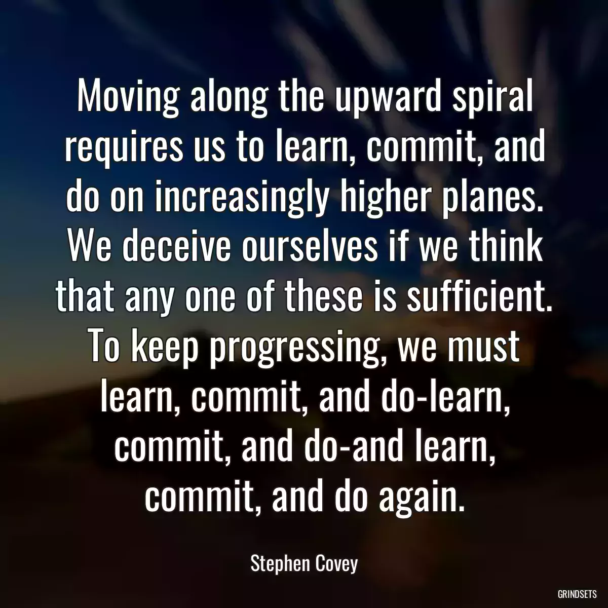 Moving along the upward spiral requires us to learn, commit, and do on increasingly higher planes. We deceive ourselves if we think that any one of these is sufficient. To keep progressing, we must learn, commit, and do-learn, commit, and do-and learn, commit, and do again.