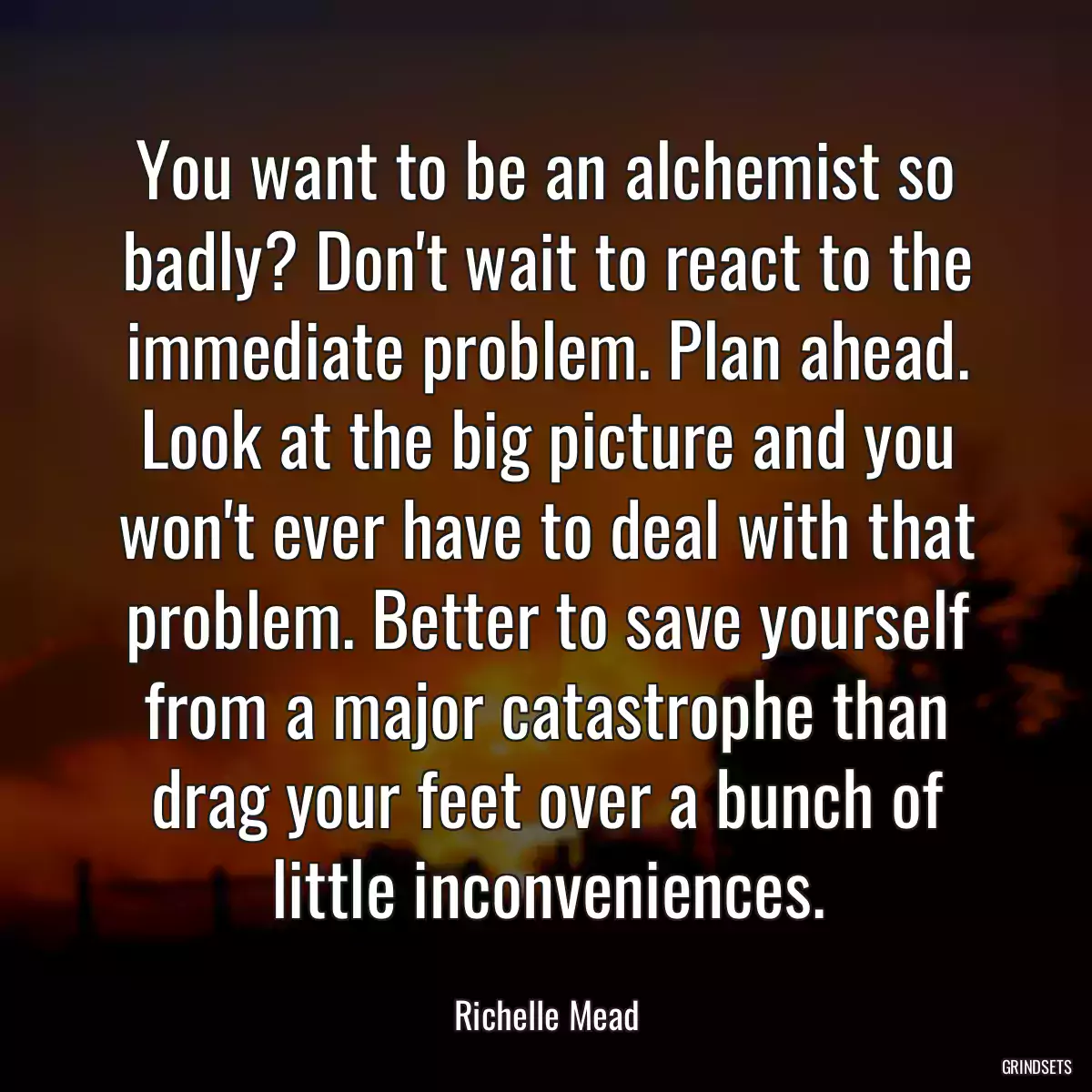 You want to be an alchemist so badly? Don\'t wait to react to the immediate problem. Plan ahead. Look at the big picture and you won\'t ever have to deal with that problem. Better to save yourself from a major catastrophe than drag your feet over a bunch of little inconveniences.