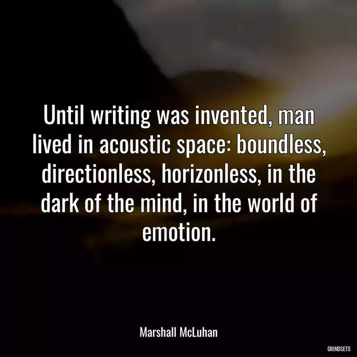 Until writing was invented, man lived in acoustic space: boundless, directionless, horizonless, in the dark of the mind, in the world of emotion.