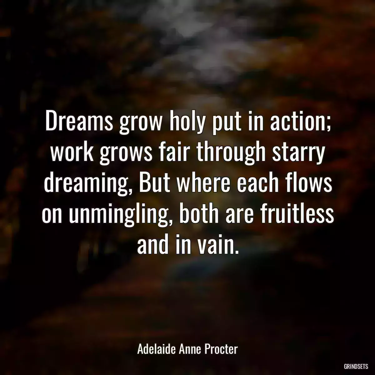 Dreams grow holy put in action; work grows fair through starry dreaming, But where each flows on unmingling, both are fruitless and in vain.