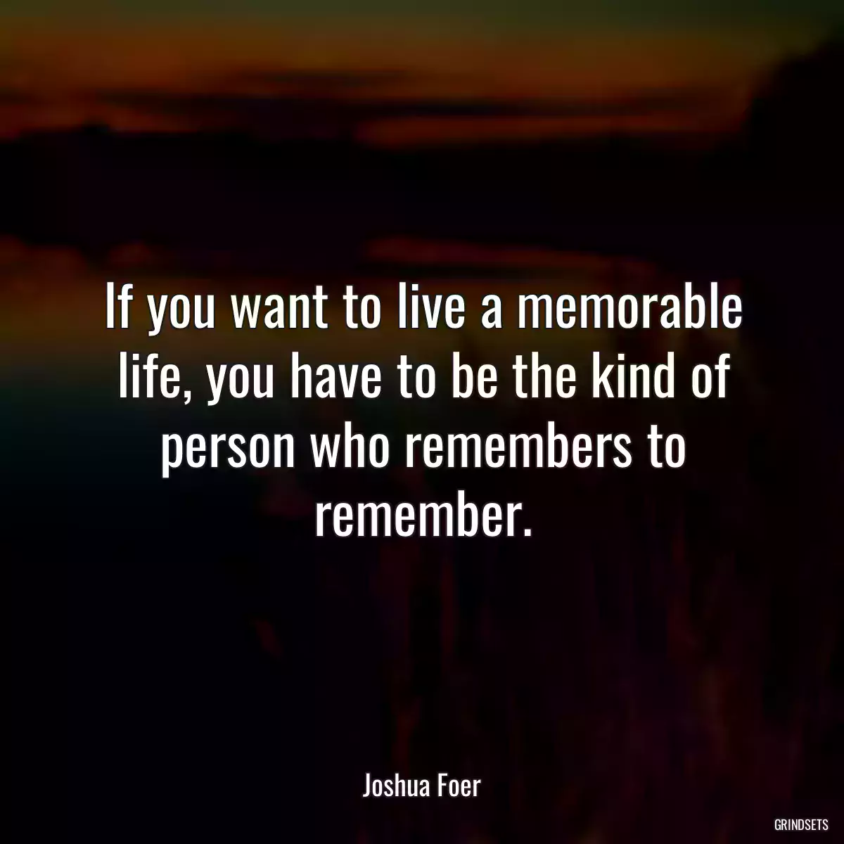 If you want to live a memorable life, you have to be the kind of person who remembers to remember.