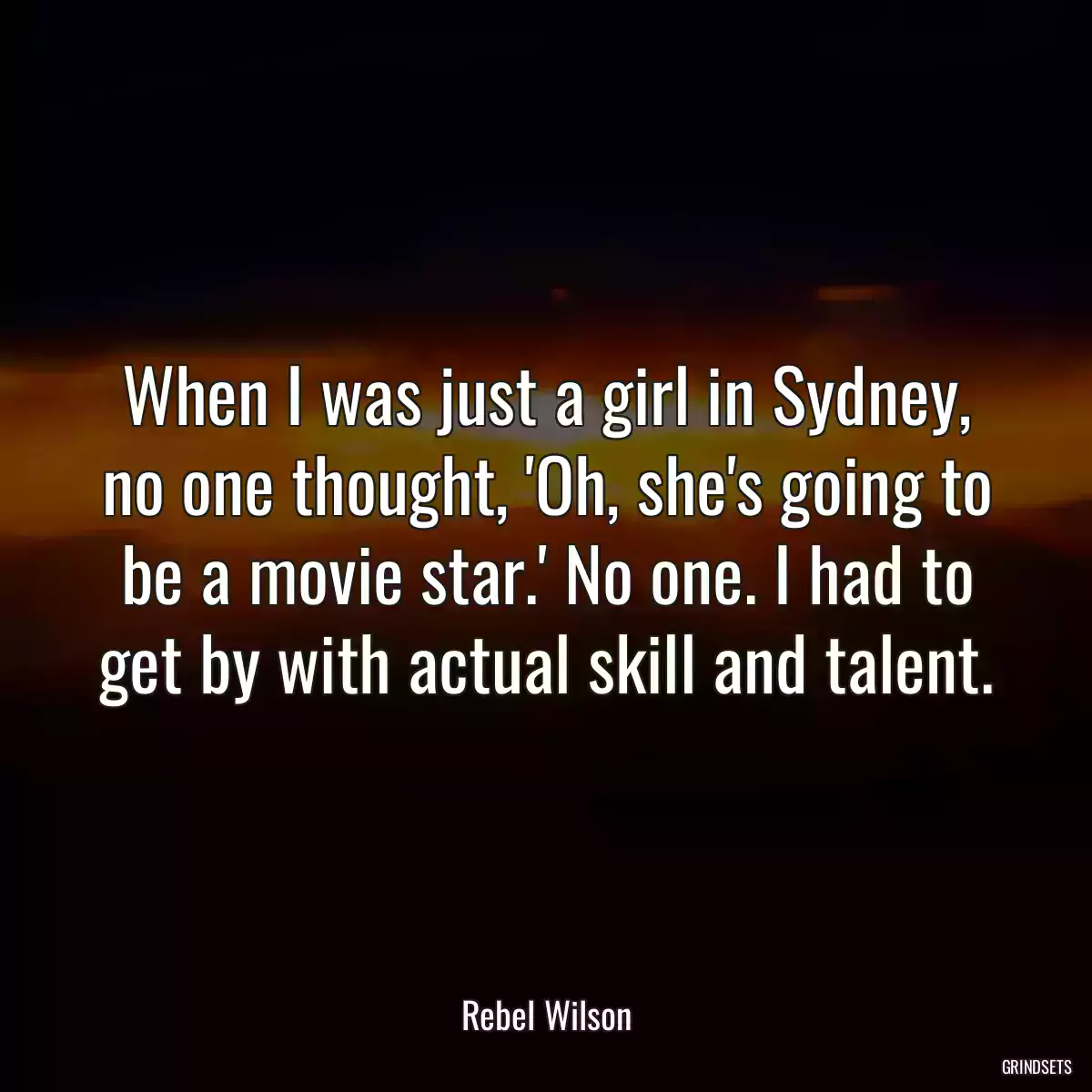 When I was just a girl in Sydney, no one thought, \'Oh, she\'s going to be a movie star.\' No one. I had to get by with actual skill and talent.