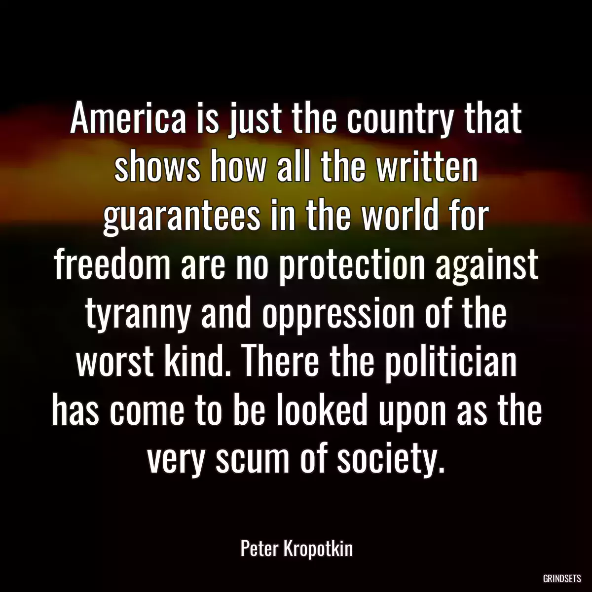 America is just the country that shows how all the written guarantees in the world for freedom are no protection against tyranny and oppression of the worst kind. There the politician has come to be looked upon as the very scum of society.