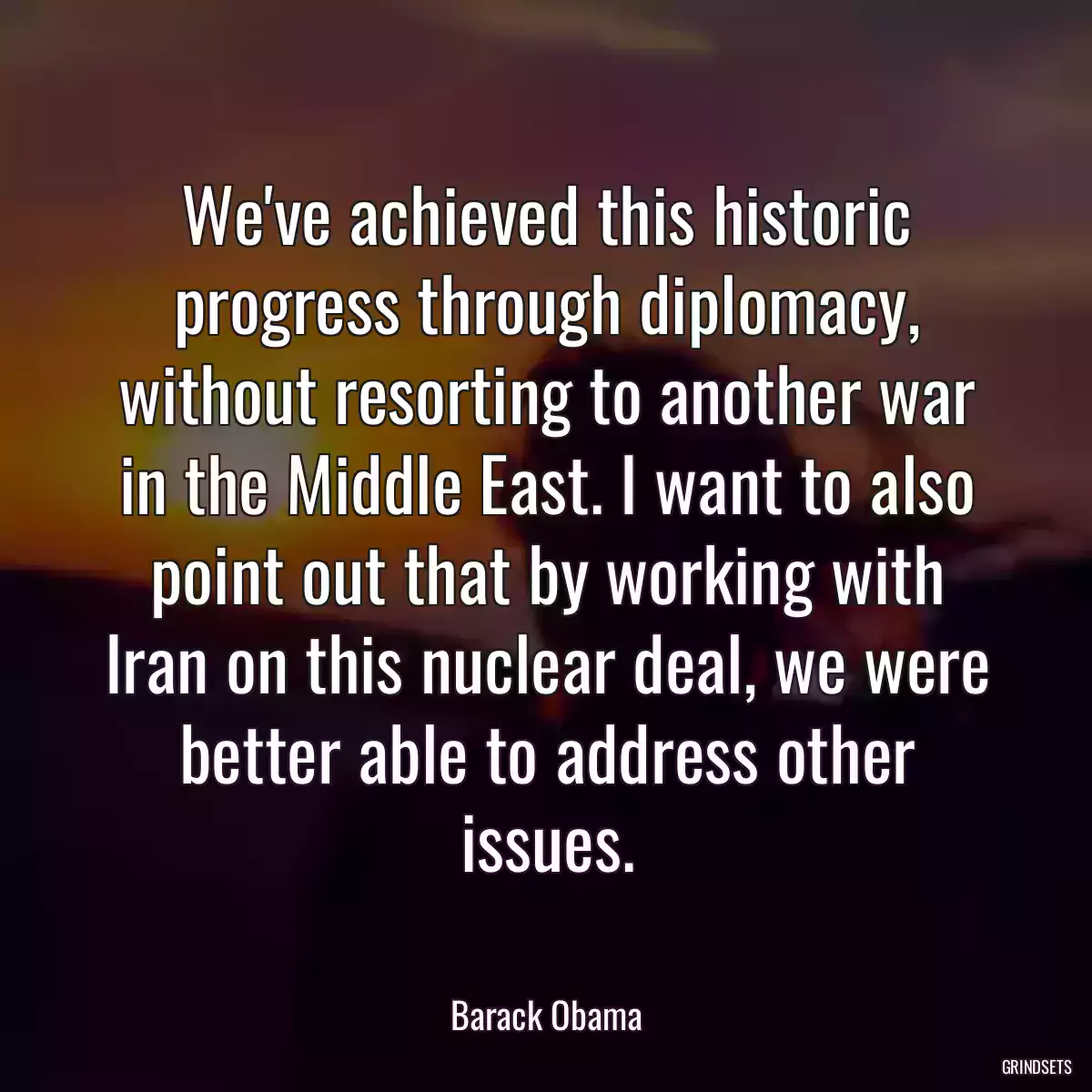 We\'ve achieved this historic progress through diplomacy, without resorting to another war in the Middle East. I want to also point out that by working with Iran on this nuclear deal, we were better able to address other issues.