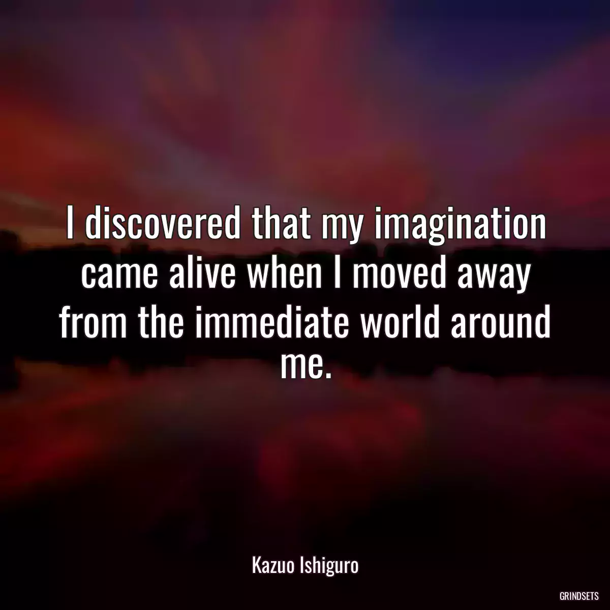 I discovered that my imagination came alive when I moved away from the immediate world around me.