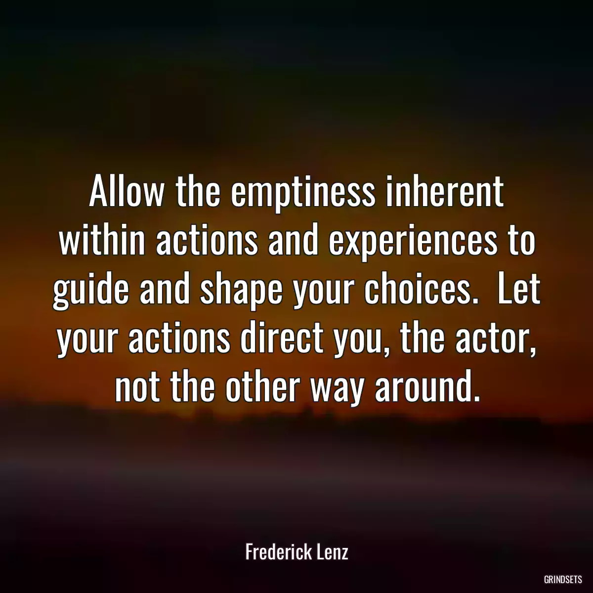 Allow the emptiness inherent within actions and experiences to guide and shape your choices.  Let your actions direct you, the actor, not the other way around.